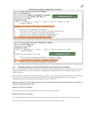 8.3.2    COMPORTAMIENTO DE ENRUTAMIENTO CON CLASE: NO IP CLASSLES.-
Ahora nos concentramos en el Paso 3 del proceso de búsqueda de rutas. Específicamente, nos enfocaremos en qué sucede
después del Paso 2b cuando no hay coincidencia con ninguna ruta secundaria de nivel 2 de la principal. Luego, verá un
ejemplo específico.

Como seguramente recuerda de la sección anterior, en los Pasos 1 y 2, el router examina las rutas de nivel 1 y secundarias en
busca de la mejor coincidencia con la dirección IP de destino del paquete. Supongamos que no hay coincidencia y
reanudemos nuestra revisión del proceso de búsqueda de rutas con el Paso 3.

Haga clic en Pasos 3 y 3a de la figura para revisar cómo el comportamiento de enrutamiento con clase influye en
el proceso de de búsqueda de rutas.

Haga clic en Paso 3 en la figura.

¿El router implementa un comportamiento de enrutamiento con clase o sin clase?

Haga clic en Paso 3a en la figura.

Si el comportamiento del enrutamiento con clase está en vigencia, termine el proceso de búsqueda y descarte el paquete.

Nota: Con el comportamiento de enrutamiento con clase, el proceso nunca llega al Paso 4.
 