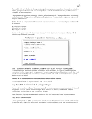 Antes de IOS 11.3, no ip classless era el comportamiento predeterminado de los routers Cisco. El comando no ip classless
significa que el proceso de búsqueda de rutas usa búsquedas en la tabla de enrutamiento con clase por defecto. Esto se
explicará en las siguientes secciones.

Los comandos no ip classless e ip classless son comandos de configuración global y pueden verse al escribir show running -
config. En la versión 11.3 y posteriores de IOS, el comando ip classless es el predeterminado e implementa un proceso de
búsqueda de rutas sin clase.

¿Cuál es el efecto del comportamiento del enrutamiento con clase cuando todos los routers se configuran con el comando
no ip classless?

R1(config)#no ip classless
R2(config)#no ip classless
R3(config)#no ip classless

Examinemos lo que sucede cuando el router tiene un comportamiento de enrutamiento con clase, es decir, cuando el
comando no ip classless está configurado.




8.3.3     COMPORTAMIENTO DE ENRUTAMIENTO CON CLASE: PROCESO DE BUSQUEDA.-
En nuestro proceso de búsqueda en la tabla de enrutamiento, el Paso 3a establece que cuando el comportamiento del
enrutamiento con clase esté en vigencia (no ip classless) el proceso no seguirá realizando búsquedas de rutas de nivel 1 en la
tabla de enrutamiento. Si el paquete no coincide con una ruta secundaria de la ruta de red principal, entonces el router lo
descarta. Veamos un ejemplo.

Ejemplo: R2 en funcionamiento con el comportamiento de enrutamiento con clase

En este ejemplo, R2 recibe un paquete destinado a la PC3 en 172.16.4.10.

Haga clic en Tabla de enrutamiento de R2 y principal en la figura.

El proceso de enrutamiento realiza una búsqueda en la tabla de enrutamiento y encuentra una coincidencia de 16 bits con la
ruta principal 172.16.0.0, como se muestra en la figura. Según el Paso 1b del proceso de enrutamiento, si hay una
coincidencia en la ruta principal, las rutas secundarias se verifican.

Ahora observemos el proceso de coincidencia de bits real que tiene lugar mientras se ve rifican las rutas secundarias.

Haga clic en 1, 2 y 3 en la figura.

Observe que ninguno de los 24 bits que se encuentran más a la izquierda de las rutas secundarias coincide con la dirección
IP de destino de 172.16.4.10. A lo sumo, sólo 21 bits coinciden. No hay coincidencia con las rutas secundarias de nivel 2.
 