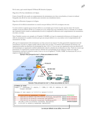 Por lo tanto, ¿qué sucede después? El Router R2 descarta el paquete.

Haga clic en No hay coincidencias en la figura.

Como el router R2 está usando un comportamiento de enrutamiento con c lase, no ip classless, el router no realizará
búsquedas más allá de las rutas secundarias para encontrar una coincidencia menor..

Haga clic en Descartar el paquete en la figura.

El proceso de la tabla de enrutamiento no usará la ruta por defecto, 0.0.0. 0/0, ni ninguna otra ruta.

Un error común es suponer que la ruta por defecto se usa siempre que el router no tiene una ruta mejor. En nuestro
ejemplo, la ruta por defecto de R2 no se examina ni se usa, aunque haya una coincidencia. Éste es a menudo un re sultado
que sorprende mucho cuando un administrador de red no comprende la diferencia entre comportamiento de enrutamiento
con clase y sin clase.

Nota: También veremos otro ejemplo en el Capítulo 9, EIGRP, en el que la comprensión del proceso de búsqueda en la
tabla de enrutamiento le ayudará a resolver por qué una ruta por defecto no se usa, incluso con el comportamiento del
enrutamiento sin clase.

¿Por qué el comportamiento del enrutamiento con clase actúa de esta manera ? La idea general del comportam iento del
enrutamiento con clase se originó cuando todas las redes eran con clase. Al comienzo del crecimiento de Internet, una
organización recibía una dirección de red principal de clase A, B o C. Una vez que una organización tenía una dirección IP
de red principal, esa organización también administraba todas las subredes de esa dirección con clase. Todos los routers que
pertenecían a la organización conocían todas las subredes de la red principal. Si una subred no estaba en la tabla de
enrutamiento, entonces la subred no existía. Como se vio en el Capítulo 6, "VLSM y CIDR", las direcciones IP ya no se
asignan en función de la clase.
 