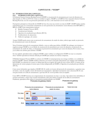 CAPITULO IX – “EIGRP”

9.0 INTRODUCCION DEL CAPITULO.-
9.0.1     INTRODUCCIÓN DEL CAPITULO.-
El Enhanced Interior Gateway Routing Protocol (EIGRP) es un protocolo de enrutamiento por vector de distancia con
clase lanzado en 1992 con IOS 9.21. Como su nombre lo sugiere, EIGRP es un IGRP de Cisco mejorado (Interior Gateway
Routing Protocol). Los dos son protocolos patentados de Cisco y sólo funcionan con los routers de Cisco.

El propósito principal en el desarrollo de EIGRP de Cisco fue crear una versión con clase de IGRP . EIGRP incluye muchas
características que no se encuentran comúnmente en otros protocolos de enrutamiento vector distancia como RIP (RIPv1 y
RIPv2) e IGRP. Estas características incluyen:
      Reliable Transport Protocol (RTP)
      Actualizaciones limitadas
      Algoritmo de actualización por difusión (DUAL)
      Establecimiento de adyacencias
      Tablas de topología y de vecinos

Aunque EIGRP puede actuar como un protocolo de enrutamiento de estado de enlace, todavía sigue siendo un protocolo
de enrutamiento por vector de distancia.

Nota: El término protocolo de enrutamiento híbrido a veces se utiliza para definir a EIGRP. Sin embargo, este término es
engañoso porque EIGRP no es un híbrido de un protocolo de enrutamiento por vector de distancia y un protocolo de
enrutamiento de estado de enlace, es únicamente un protocolo de enrutamiento por vector de distancia. Por lo tanto, Cisco
ya no utiliza este término para referirse a EIGRP.

En este capítulo, aprenderá cómo configurar EIGRP y cómo verificar su configuración EIGRP con nuev os comandos
show. También aprenderá la fórmula utilizada por EIGRP para calcular esta métrica compuesta.

El Reliable Transport Protocol (RTP) es exclusivo de EIGRP, el cual proporciona una entrega confiable y no confiable de
paquetes EIGRP. Además, EIGRP establece relaciones con routers conectados directamente que también están habilitados
para EIGRP. Las relaciones de vecinos se utilizan para llevar un registro del estado de estos vecinos. RTP y el rastreo de las
adyacencias de vecinos prepara el terreno para el arma indispensable de EIGRP, el Algoritmo de actualización por difusión
(DUAL).

Como motor informático que impulsa a EIGRP, DUAL reside en el centro del protocolo de enrutamiento, y garantiza rutas
sin bucles y rutas de respaldo a través del dominio de enrutamiento. Aprenderá exactamente cómo selecciona DUAL una
ruta para instalar en la tabla de enrutamiento y qué hace DUAL con las posibles rutas de respaldo.

Como RIPv2, EIGRP funciona con comportamiento de enrutamiento sin clase o con clase. Apr enderá cómo deshabilitar el
resumen automático y luego cómo resumir manualmente redes para reducir el tamaño de las tablas de enrutamiento.
Finalmente, aprenderá cómo utilizar el enrutamiento predeterminado con EIGRP.
 