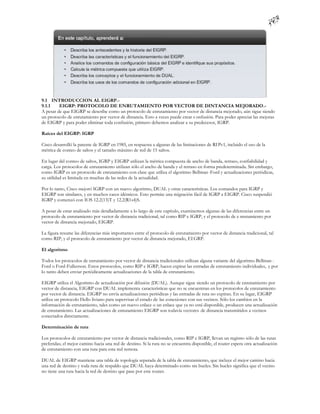 9.1 INTRODUCCION AL EIGRP.-
9.1.1    EIGRP: PROTOCOLO DE ENRUTAMIENTO POR VECTOR DE DINTANCIA MEJORADO.-
A pesar de que EIGRP se describe como un protocolo de enrutamiento por vector de distancia mejorado, aún sigue siendo
un protocolo de enrutamiento por vector de distancia. Esto a veces puede crear c onfusión. Para poder apreciar las mejoras
de EIGRP y para poder eliminar toda confusión, primero debemos analizar a su predecesor, IGRP.

Raíces del EIGRP: IGRP

Cisco desarrolló la patente de IGRP en 1985, en respuesta a algunas de las limitaciones de RI Pv1, incluido el uso de la
métrica de conteo de saltos y el tamaño máximo de red de 15 saltos.

En lugar del conteo de saltos, IGRP y EIGRP utilizan la métrica compuesta de ancho de banda, retraso, confiabilidad y
carga. Los protocolos de enrutamiento utilizan sólo el ancho de banda y el retraso en forma predeterminada. Sin embargo,
como IGRP es un protocolo de enrutamiento con clase que utiliza el algoritmo Bellman -Ford y actualizaciones periódicas,
su utilidad es limitada en muchas de las redes de la actualidad.

Por lo tanto, Cisco mejoró IGRP con un nuevo algoritmo, DUAL y otras características. Los comandos para IGRP y
EIGRP son similares, y en muchos casos idénticos. Esto permite una migración fácil de IGRP a EIGRP. Cisco suspendió
IGRP y comenzó con IOS 12.2(13)T y 12.2(R1s4)S.

A pesar de estar analizado más detalladamente a lo largo de este capítulo, examinemos algunas de las diferencias entre un
protocolo de enrutamiento por vector de distancia tradicional, tal como RIP e IGRP, y el protocolo de e nrutamiento por
vector de distancia mejorado, EIGRP.

La figura resume las diferencias más importantes entre el protocolo de enrutamiento por vector de distancia tradicional, tal
como RIP, y el protocolo de enrutamiento por vector de distancia mejorado, EI GRP.

El algoritmo

Todos los protocolos de enrutamiento por vector de distancia tradicionales utilizan alguna variante del algoritmo Bellman -
Ford o Ford-Fulkerson. Estos protocolos, como RIP e IGRP, hacen expirar las entradas de enrutamiento individuales, y por
lo tanto deben enviar periódicamente actualizaciones de la tabla de enrutamiento.

EIGRP utiliza el Algoritmo de actualización por difusión (DUAL). Aunque sigue siendo un protocolo de enrutamiento por
vector de distancia, EIGRP con DUAL implementa características que no se encuentran en los protocolos de enrutamiento
por vector de distancia. EIGRP no envía actualizaciones periódicas y las entradas de ruta no expiran. En su lugar, EIGRP
utiliza un protocolo Hello liviano para supervisar el estado de las conexiones con sus vecinos. Sólo los cambios en la
información de enrutamiento, tales como un nuevo enlace o un enlace que ya no está disponible, producen una actualización
de enrutamiento. Las actualizaciones de enrutamiento EIGRP son todavía vectores de distancia transmitidos a vecinos
conectados directamente.

Determinación de ruta

Los protocolos de enrutamiento por vector de distancia tradicionales, como RIP e IGRP, llevan un registro sólo de las rutas
preferidas; el mejor camino hacia una red de destino. Si la ruta no se encuentra disponible, el router espera otra actualización
de enrutamiento con una ruta para esta red remota.

DUAL de EIGRP mantiene una tabla de topología separada de la tabla de enrutamiento, que incluye el mejor camino hacia
una red de destino y toda ruta de respaldo que DUAL haya determinado como sin bucles. Sin bucles significa que el vecino
no tiene una ruta hacia la red de destino que pase por este router.
 