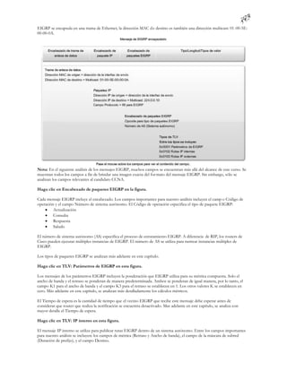 EIGRP se encapsula en una trama de Ethernet, la dirección MAC d e destino es también una dirección multicast: 01-00-5E-
00-00-0A.




Nota: En el siguiente análisis de los mensajes EIGRP, muchos campos se encuentran más allá del alcance de este curso. Se
muestran todos los campos a fin de brindar una imagen exacta del for mato del mensaje EIGRP. Sin embargo, sólo se
analizan los campos relevantes al candidato CCNA.

Haga clic en Encabezado de paquetes EIGRP en la figura.

Cada mensaje EIGRP incluye el encabezado. Los campos importantes para nuestro análisis incluyen el camp o Código de
operación y el campo Número de sistema autónomo. El Código de operación especifica el tipo de paquete EIGRP:
     Actualización
     Consulta
     Respuesta
     Saludo

El número de sistema autónomo (AS) especifica el proceso de enrutamiento EIGRP. A diferencia de RIP, los routers de
Cisco pueden ejecutar múltiples instancias de EIGRP. El número de AS se utiliza para rastrear instancias múltiples de
EIGRP.

Los tipos de paquetes EIGRP se analizan más adelante en este capítulo.

Haga clic en TLV: Parámetros de EIGRP en esta figura.

Los mensajes de los parámetros EIGRP incluyen la ponderación que EIGRP utiliza para su métrica compuesta. Solo el
ancho de banda y el retraso se ponderan de manera predeterminada. Ambos se ponderan de igual manera, por lo tanto, el
campo K1 para el ancho de banda y el campo K3 para el retraso se establecen en 1. Los otros valores K se establecen en
cero. Más adelante en este capítulo, se analizan más detalladamente los cálculos métricos.

El Tiempo de espera es la cantidad de tiempo que el vecino EIGRP que recibe este mensaje debe esperar antes de
considerar que router que realiza la notificación se encuentra desactivado. Mas adelante en este capítulo, se analiza con
mayor detalle el Tiempo de espera.

Haga clic en TLV: IP interno en esta figura.

El mensaje IP interno se utiliza para publicar rutas EIGRP dentro de un sistema autónomo. Entre los campos importantes
para nuestro análisis se incluyen: los campos de métrica (Retraso y Ancho de banda), el campo de la máscara de subred
(Duración de prefijo), y el campo Destino.
 