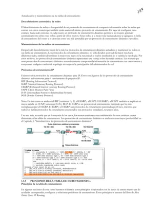 Actualización y mantenimiento de las tablas de enrutamiento

Descubrimiento automático de redes

El descubrimiento de redes es la capacidad de un protocolo de enrutamiento de compartir información sobre las redes que
conoce con otros routers que también están usando el mismo protocolo de enrutamiento. En lugar de configurar rutas
estáticas hacia redes remotas en cada router, un protocolo de enrutamiento dinámico permite a los routers aprender
automáticamente sobre estas redes a partir de otros routers. Estas redes, y la mejor ruta hacia cada red, se agregan a la tabla
de enrutamiento del router y se denotan como una red aprendida por un protocolo de enrutamiento dinámico específico.

Mantenimiento de las tablas de enrutamiento

Después del descubrimiento inicial de la red, los protocolos de enrutamiento dinámico actualizan y mantienen las redes en
sus tablas de enrutamiento. Los protocolos de enrutamiento dinámico no sólo deciden acerca de la mejor ruta hacia
diferentes redes, también determinan la mejor ruta nueva si la ruta inicial se vuelve inutilizable (o si cambia la topología). Por
estos motivos, los protocolos de enrutamiento dinámico representan una ventaja sobre las rutas estáticas. Los routers que
usan protocolos de enrutamiento dinámico automáticamente compa rten la información de enrutamiento con otros routers y
compensan cualquier cambio de topología sin requerir la participación del administrador de red.

Protocolos de enrutamiento IP

Existen varios protocolos de enrutamiento dinámico para IP. Éstos son al gunos de los protocolos de enrutamiento
dinámico más comunes para el enrutamiento de paquetes IP:
RIP (Routing Information Protocol)
IGRP (Interior Gateway Routing Protocol)
EIGRP (Enhanced Interior Gateway Routing Protocol)
OSPF (Open Shortest Path First)
IS-IS (Intermediate System-to-Intermediate System)
BGP (Border Gateway Protocol)

Nota: En este curso se analizan el RIP (versiones 1 y 2), el EIGRP y el OSPF. El EIGRP y el OSPF también se explican en
mayor detalle en CCNP, junto con IS-IS y BGP. El IGRP es un protocolo de enrutamiento heredado que ha sido
reemplazado por el EIGRP. El IGRP y el EIGRP son protocolos de enrutamiento patentados por Cisco, mientras que
todos los demás protocolos de enrutamiento enumerados son protocolos estándares, no patent ados.

Una vez más, recuerde que en la mayoría de los casos, los routers contienen una combinación de rutas estáticas y rutas
dinámicas en las tablas de enrutamiento. Los protocolos de enrutamiento dinámico se analizarán con mayor profundidad en
el Capítulo 3, "Introducción a los protocolos de enrutamiento dinámico".




1.3.5   PRINCIPIOS DE LA TABLA DE ENRUTAMIENTO.-
Principios de la tabla de enrutamiento

En algunas secciones de este curso haremos referencia a tres principios relacionados con las tablas de enruta miento que lo
ayudarán a comprender, configurar y solucionar problemas de enrutamiento. Estos principios se extraen del libro de Alex
Zinin, Cisco IP Routing.
 