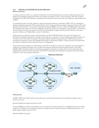 9.2.2   SISTEMA AUTONOMO DE ID DE PROCESO.-
Sistema autónomo

Un sistema autónomo (AS) es un conjunto de redes bajo el control administrativo de una única entidad que presenta una
política de enrutamiento común para Internet. En la figura, las empresas A, B, C y D se encuentran todas bajo el control
administrativo de ISP1. ISP1 "presenta una política de enrutamiento común" para todas estas empresas cuando publica rutas
en ISP2.

Los lineamientos para la creación, selección y registro del sistema autónomo se describen en RFC 1930. La Autoridad de
números asignados de Internet (IANA) asigna números AS, la misma autoridad que asigna el espacio de dirección IP. Usted
aprendió acerca de IANA y de sus registros regionales de Internet (RIRS) en un curso anterior. El RIR local es responsable
de la asignación del número de AS a una entidad de su bloque de números de AS asignados. Antes del 2007, los números de
AS eran números de 16 bits, que iban de 0 a 65535. En la actualidad, se asignan números de AS de 32 bits, con lo que se
aumenta el número de AS disponibles a más de 4 mil millones.

¿Quién necesita un número de sistema autónomo? Por lo general los ISP (Proveedores de servicios de Internet), los
proveedores de backbone de Internet y grandes instituciones que se conectan con otras entidades que también cuentan con
un número de AS. Estos ISP y las grandes instituciones utilizan el Border Gateway Protocol, o BGP, del protocolo de
enrutamiento de gateway exterior para propagar información de enrutamiento. BGP es el único protocolo de enrutamiento
que utiliza un número de sistema autónomo real en su configuración.

La gran mayoría de las empresas e instituciones con redes IP no necesitan un número de AS porque se encuentran bajo el
control de una entidad más grande, como un ISP. Estas empresas utilizan protocolos de gateway interior como RIP,
EIGRP, OSPF e IS-IS para realizar el enrutamiento de paquetes dentro de sus propias redes. Son una de muchas redes
independientes dentro del sistema autónomo de ISP. ISP es responsable del enrutamiento de paquetes dentro del sistema
autónomo y entre otros sistemas autónomos.




ID de proceso

EIGRP y OSPF usan el ID de proceso para representar una instancia del protocolo de enrutamiento respectivo que se
ejecuta en el router.

Router(config)#router eigrp autonomous-system

Aunque EIGRP hace referencia al parámetro como un número de "sistema autónomo", en realidad funciona como un ID
de proceso. El número no se encuentra asociado con ningún número de sistema autónomo analizado previamente y se le
puede asignar cualquier valor de 16 bits.

Router(config)#router eigrp 1
 