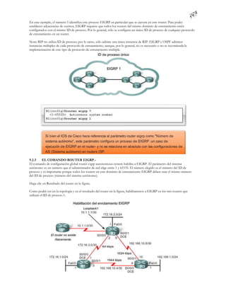 En este ejemplo, el número 1 identifica este proceso EIGRP en particular que se ejecuta en este router. Para poder
establecer adyacencias de vecinos, EIGRP requiere que todos los routers del mismo dominio de enrutamiento estén
configurados con el mismo ID de proceso. Por lo general, sólo se configura un único ID de proceso de cualquier protocolo
de enrutamiento en un router.

Nota: RIP no utiliza ID de proceso; por lo tanto, sólo admite una única instancia de RIP. EIGRP y OSPF admiten
instancias múltiples de cada protocolo de enrutamiento, aunque, por lo general, no es necesario o no se recomienda la
implementación de este tipo de protocolo de enrutamiento múltiple.




9.2.3    EL COMANDO ROUTER EIGRP.-
El comando de configuración global router eigrp autonomous-system habilita a EIGRP. El parámetro del sistema
autónomo es un número que el administrador de red elige entre 1 y 65535. El número elegido es el número del ID de
proceso y es importante porque todos los routers en este dominio de enrutami ento EIGRP deben usar el mismo número
del ID de proceso (número del sistema autónomo).

Haga clic en Resultado del router en la figura.

Como podrá ver en la topología y en el resultado del router en la figura, habilitaremos a EIGRP en los tres routers que
utilizan el ID de proceso 1.
 