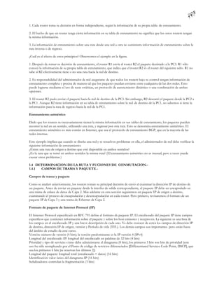 1. Cada router toma su decisión en forma independiente, según la información de su propia tabla de enrutamiento.

2. El hecho de que un router tenga cierta información en su tabla de enrutamiento no significa que los otros routers tengan
la misma información.

3. La información de enrutamiento sobre una ruta desde una red a otra no suministra infor mación de enrutamiento sobre la
ruta inversa o de regreso.

¿Cuál es el efecto de estos principios? Observemos el ejemplo en la figura.

1. Después de tomar su decisión de enrutamiento, el router R1 envía al router R2 el paquete destinado a la PC3. R1 sólo
conoce la información de su propia tabla de enrutamiento, que indica que el router R2 es el router del siguiente salto. R1 no
sabe si R2 efectivamente tiene o no una ruta hacia la red de destino.

2. Es responsabilidad del administrador de red asegurarse de que todos los routers bajo su control tengan información de
enrutamiento completa y precisa de manera tal que los paquetes puedan enviarse entre cualquiera de las dos redes. Esto
puede lograrse mediante el uso de rutas estáticas, un protocolo de enrutamiento dinámico o una combinación de ambas
opciones.

3. El router R2 pudo enviar el paquete hacia la red de destino de la PC3. Sin embargo, R2 descartó el paquete desde la PC2 a
la PC1. Aunque R2 tiene información en su tabla de enrutamiento sobre la red de destino de la PC1, no sabemos si tiene la
información para la ruta de regreso hacia la red de la PC1.

Enrutamiento asimétrico

Dado que los routers no necesariamente tienen la misma información en sus tablas de enrutamiento, los paquetes pueden
recorrer la red en un sentido, utilizando una ruta, y regresar por otra ruta. Esto se denomina enrutamiento asimétrico. El
enrutamiento asimétrico es más común en Internet, que usa el protocolo de enrutamiento BGP, que en la mayoría de las
redes internas.

Este ejemplo implica que cuando se diseña una red y se resuelven problemas en ella, el administrador de red debe verificar la
siguiente información de enrutamiento:
¿Existe una ruta de origen a destino que esté disponible en ambos sentidos?
¿Es la ruta que se tomó en ambos sentidos la misma ruta? (El enrutamiento asimétrico no es inusual, pero a veces puede
causar otros problemas.)

1.4 DETERMINACION DE LA RUTA Y FUCIONES DE CONMUTACION.-
1.4.1 CAMPOS DE TRAMA Y PAQUETE.-

Campos de trama y paquete

Como se analizó anteriormente, los routers toman su principal decisión de envío al examinar la dirección IP de destino de
un paquete. Antes de enviar un paquete desde la interfaz de salida correspondiente, el paquete IP debe ser encapsulado en
una trama de enlace de datos de Capa 2. Más adelante en esta sección seguiremos un paquete IP de origen a destino,
examinando el proceso de encapsulación y desencapsulación en cada router. Pero primero, revisaremos el formato de un
paquete IP de Capa 3 y una trama de Ethernet de Capa 2.

Formato de paquete de Internet Protocol (IP)

El Internet Protocol especificado en RFC 791 define el formato de paquete IP. El encabezado del paquete IP tiene campos
específicos que contienen información sobre el paquete y sobre los host emisores y recepto res. La siguiente es una lista de
los campos en el encabezado IP y una breve descripción de cada uno. Ya debe conocer de cerca los campos de dirección IP
de destino, dirección IP de origen, versión y Período de vida (TTL). Los demás campos son importantes pero están fuera
del ámbito de estudio de este curso.
Versión: número de versión (4 bits); la versión predominante es la IP versión 4 (IPv4)
Longitud del encabezado IP: longitud del encabezado en palabras de 32 bits (4 bits)
Prioridad y tipo de servicio: cómo debe administrarse el datagrama (8 bits); los primeros 3 bits son bits de prioridad (este
uso ha sido reemplazado por el Punto de código de servicios diferenciados [Differentiated Services Code Point, DSCP], que
usa los primeros 6 bits [se reservan los últimos 2])
Longitud del paquete: longitud total (encabezado + datos) (16 bits)
Identificación: valor único del datagrama IP (16 bits)
Señalizadores: controlan la fragmentación (3 bits)
 