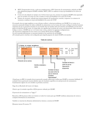     SRTT (Temporizador de ida y vuelta sin complicaciones) y RTO (Intervalo de retransmisión): utilizado por RTP
          para administrar paquetes EIGRP confiables. SRTT y RTO se analizan en mayor pr ofundidad en los cursos de
          CCNP.
         Conteo de cola: debería ser siempre cero. Si fuera mayor que cero, entonces los paquetes EIGRP están esperando
          para ser enviados. El conteo de cola se analiza en mayor profundidad en los cursos de CCNP.
         Número de secuencia: utilizado para rastrear paquetes de actualización, consulta y respuesta. Los números de
          secuencia se analizan en mayor profundidad en los cursos de CCNP.

El comando show ip eigrp neighbors es muy útil para verificar y solucionar problemas con EIGRP. Si u n vecino no se
encuentra enumerado después de haber establecido las adyacencias con los vecinos del router, verifique la interfaz local para
asegurarse de que se encuentre activada con el comando show ip interface brief. Si la interfaz está habilitada, int ente hacer
ping en la dirección IP del vecino. Si el ping falla, esto significa que la interfaz del vecino está desactivada y debe activarse. Si
el ping es exitoso y EIGRP aún no ve al router como vecino, examine las siguientes configuraciones:
¿Se encuentran configurados los dos routers con el mismo ID de proceso EIGRP?
¿La red conectada directamente se encuentra incluida en las sentencias de red EIGRP?
¿El comando passive-interface está configurado para impedir paquetes de saludo EIGRP en la interfaz?




Al igual que con RIP, el comando show ip protocols se puede utilizar para verificar que EIGRP se encuentre habilitado. El
comando show ip protocols muestra distintos tipos de resultados específicos de cada protocolo de enrutamiento.
Examinaremos algunos de estos detalles en próximas secciones.

Haga clic en Resultado del router en la figura.

Observe que el resultado especifica el ID de proceso utilizado por EIGRP:

El protocolo de enrutamiento es "eigrp 1"

Recuerde, el ID de proceso debe ser el mismo en todos los routers para que EIGRP establezca adyacencias de vecinos y
comparta información de enrutamiento.

También se muestran las distancias administrativas internas y externas de EIGRP:

Distancia: interna 90 externa 170
 