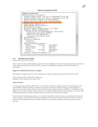 9.3.2  METRICAS DE EIGRP.-
Examen de los valores de la métrica

Ahora conoce los valores predeterminados para los valores K. Mediante el comando show interface podemos examinar los
valores reales utilizados para el ancho de banda, el retraso, la confiabilidad y la carga en el cálculo de la métrica de
enrutamiento.

Haga clic en Resultado del router en la figura.

El resultado en la figura muestra los valores utilizados en la métrica compuesta para la interfaz serial 0/0/0 en R1.

MTU 1500 bytes, BW 1544 Kbit, DLY 20000 usec,
reliability 255/255, txload 1/255, rxload 1/255

Ancho de banda

La métrica del ancho de banda (1544 Kbit) es un valor estático utilizado por algunos protocolos de enrutamiento, tales
como EIGRP y OSPF, para calcular su métrica de enrutamiento. El ancho de banda se muestra en Kbit (kilobits). La
mayoría de las interfaces seriales utilizan el valor de ancho de banda predeterminado de 1544 Kbit o 1 544 000 bps (1544
Mbps). Éste es el ancho de banda de una conexión T1. Sin embargo, algunas interfaces seriales utilizan otro valor de ancho
de banda predeterminado. Siempre verifique el ancho de banda con el comando show interface.

El valor del ancho de banda puede reflejar o no el ancho de banda físico real de la interfaz. La modificación del valor del
ancho de banda no cambia el ancho de banda real del enlace. Si el ancho de banda real del enlace es distinto del valor de
ancho de banda predeterminado, entonces debe modificar el valor de ancho de banda, como veremos en una sección
posterior.
 