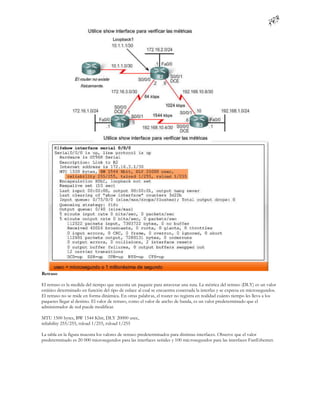 Retraso

El retraso es la medida del tiempo que necesita un paquete para atravesar una ruta. La métrica del retraso (DLY) es un valor
estático determinado en función del tipo de enlace al cual se encuentra conectada la interfaz y se expresa en microsegundos.
El retraso no se mide en forma dinámica. En otras palabras, el router no registra en realidad cuánto tiempo les lleva a los
paquetes llegar al destino. El valor de retraso, como el valor de ancho de banda, es un valor predeterminado que el
administrador de red puede modificar.

MTU 1500 bytes, BW 1544 Kbit, DLY 20000 usec,
reliability 255/255, txload 1/255, rxload 1/255

La tabla en la figura muestra los valores de retraso predeterminados para distintas interfaces. Observe que el valor
predeterminado es 20 000 microsegundos para las interfaces seriales y 100 microsegundos para las interfaces FastEthernet.
 