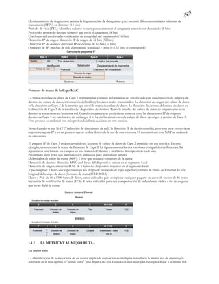 Desplazamiento de fragmentos: admite la fragmentación de datagramas p ara permitir diferentes unidades máximas de
transmisión (MTU) en Internet (13 bits)
Período de vida (TTL): identifica cuántos routers puede atravesar el datagrama antes de ser descartado (8 bits)
Protocolo: protocolo de capa superior que envía el datagrama (8 bits)
Checksum del encabezado: verificación de integridad del encabezado (16 bits)
Dirección IP de origen: dirección IP de origen de 32 bits (32 bits)
Dirección IP de destino: dirección IP de destino de 32 bits (32 bits)
Opciones de IP: pruebas de red, depuración, seguridad y otras (0 ó 32 bits, si corresponde)




Formato de trama de la Capa MAC

La trama de enlace de datos de Capa 2 normalmente contiene información del encabezado con una dirección de origen y de
destino del enlace de datos, información del tráiler y los datos reales transmitidos. La dirección de origen del enlace de datos
es la dirección de Capa 2 de la interfaz que envió la trama de enlace de datos. La dirección de destino del enlace de datos es
la dirección de Capa 2 de la interfaz del dispositivo de destino. Tanto la interfaz del enlace de datos de origen como la de
destino se encuentran en la misma red. Cuando un paquete se envía de un router a otro, las direcciones IP de origen y
destino de Capa 3 no cambiarán; sin embargo, sí lo ha rán las direcciones de enlace de datos de origen y destino de Capa 2.
Este proceso se analizará con más profundidad más adelante en esta sección.

Nota: Cuando se usa NAT (Traducción de direcciones de red), la dirección IP de destino cambia, pero este proc eso no tiene
importancia para IP y es un proceso que se realiza dentro de la red de una empresa. El enrutamiento con NAT se analizará
en otro curso.

El paquete IP de Capa 3 está encapsulado en la trama de enlace de datos de Capa 2 asociada con esa interfa z. En este
ejemplo, mostraremos la trama de Ethernet de Capa 2. La figura muestra las dos versiones compatibles de Ethernet. La
siguiente es una lista de los campos en una trama de Ethernet y una breve descripción de cada uno.
Preámbulo: siete bytes que alternan 1 y 0, utilizados para sincronizar señales
Delimitador de inicio de trama (SOF): 1 byte que señala el comienzo de la trama
Dirección de destino: dirección MAC de 6 bytes del dispositivo emisor en el segmento local
Dirección de origen: dirección MAC de 6 bytes del dispositivo receptor en el segmento local
Tipo/longitud: 2 bytes que especifican ya sea el tipo de protocolo de capa superior (formato de trama de Ethernet II) o la
longitud del campo de datos (formato de trama IEEE 802.3)
Datos y Pad: de 46 a 1500 bytes de datos; ceros utilizados para completar cualquier paquete de datos de menos de 46 bytes
Secuencia de verificación de trama (FCS): 4 bytes utilizados para una comprobación de redundancia cíclica a fin de asegurar
que no se dañó la trama




1.4.2    LA MÉTRICA Y AL MEJOR RUTA.-

La mejor ruta

La identificación de la mejor ruta de un router implica la evaluación de múltiples rutas hacia la misma red de destino y la
selección de la ruta óptima o "la más corta" para llegar a esa red. Cuando existen múlt iples rutas para llegar a la misma red,
 