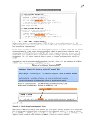 9.3.4     CALCULO DE LA METRICA DE EIGRP.-
La figura muestra la métrica compuesta utilizada por EIGRP. Al utilizar los valores predeterminados para K1 y K3,
podemos simplificar este cálculo de la siguiente manera: el ancho de banda más lento (o el ancho de banda mínimo) más la
suma acumulativa de todos los retrasos.

En otras palabras, al examinar los valores de ancho de banda y retraso para todas las interfaces salientes de la ruta, podemos
determinar la métrica de EIGRP. Primero, determine el enlace con el ancho de banda más lento. El ancho de banda se
utiliza para la porción (10,000,000/ancho de banda) * 256 de la fórmula. Luego, determine el valor de retraso para cada
interfaz saliente que se dirige hacia el destino. Sume los valores de retraso y divida por 10 (suma de retrasos/10) y luego
multiplique por 256 (* 256). Agregue el ancho de banda y la suma de los valores de retraso para obtener la métrica de
EIGRP.

El resultado de la tabla de enrutamiento para R2 muestra que la ruta hacia 192.168.1.0/24 tiene una métrica de EIGRP de
3 014 400. Veamos exactamente cómo calculó EIGRP este valor.




Ancho de banda

Haga clic en Cálculo del ancho de banda en la figura.

Debido a que EIGRP utiliza el ancho de banda más lento en el cálculo métrico, podemos encontrar el ancho de banda más
lento al examinar cada interfaz entre R2 y la red de destino 192.168.1.0. La interfaz serial 0/0/1 en R2 tiene un ancho de
banda de 1024 Kbps o 1 024 000 bps. La interfaz FastEthernet 0/0 en R3 tiene un ancho de banda de 100 000 Kbps o 100
Mbps. Por lo tanto, el ancho de banda más lento es 1024 Kbps y se utiliza en el cálculo de la métrica.
 