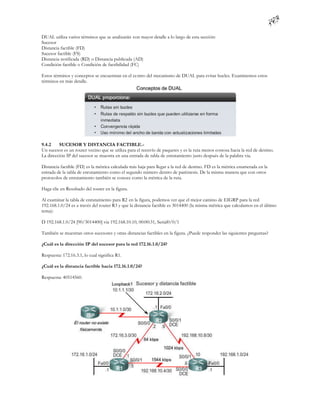DUAL utiliza varios términos que se analizarán con mayor detalle a lo largo de esta sección:
Sucesor
Distancia factible (FD)
Sucesor factible (FS)
Distancia notificada (RD) o Distancia publicada (AD)
Condición factible o Condición de factibilidad (FC)

Estos términos y conceptos se encuentran en el centro del mecanismo de DUAL para evitar bucles. Examinemos estos
términos en más detalle.




9.4.2    SUCESOR Y DISTANCIA FACTIBLE.-
Un sucesor es un router vecino que se utiliza para el reenvío de paquetes y es la ruta menos costosa hacia la red de destino.
La dirección IP del sucesor se muestra en una entrada de tabla de enrutamiento justo después de la palabra via.

Distancia factible (FD) es la métrica calculada más baja para llegar a la red de destino. FD es la métrica enumerada en la
entrada de la tabla de enrutamiento como el segundo número dentro de paréntesis. De la misma manera que con otros
protocolos de enrutamiento también se conoce como la métrica de la ruta.

Haga clic en Resultado del router en la figura.

Al examinar la tabla de enrutamiento para R2 en la figura, podemos ver que el mejor camino de EIGRP para la red
192.168.1.0/24 es a través del router R3 y que la distancia factible es 3014400 (la misma métrica que calculamos en el último
tema):

D 192.168.1.0/24 [90/3014400] via 192.168.10.10, 00:00:31, Serial0/0/1

También se muestran otros sucesores y otras distancias factibles en la figura. ¿Puede responder las siguientes preguntas?

¿Cuál es la dirección IP del sucesor para la red 172.16.1.0/24?

Respuesta: 172.16.3.1, lo cual significa R1.

¿Cuál es la distancia factible hacia 172.16.1.0/24?

Respuesta: 40514560.
 