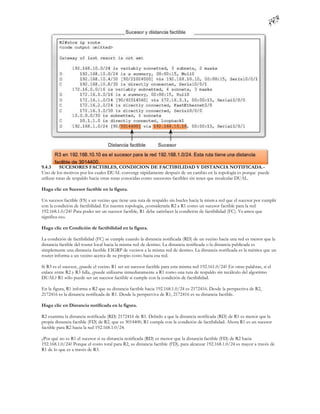 9.4.3      SUCESORES FACTIBLES, CONDICION DE FACTIBILIDAD Y DISTANCIA NOTIFICADA.-
Uno de los motivos por los cuales DUAL converge rápidamente después de un cambio en la topología es porque puede
utilizar rutas de respaldo hacia otras rutas conocidas como sucesores factibles sin tener que recalcular DUAL.

Haga clic en Sucesor factible en la figura.

Un sucesor factible (FS) s un vecino que tiene una ruta de respaldo sin bucles hacia la mism a red que el sucesor por cumplir
con la condición de factibilidad. En nuestra topología, ¿consideraría R2 a R1 como un sucesor factible para la red
192.168.1.0/24? Para poder ser un sucesor factible, R1 debe satisfacer la condición de factibilidad (FC). Ve amos que
significa eso.

Haga clic en Condición de factibilidad en la figura.

La condición de factibilidad (FC) se cumple cuando la distancia notificada (RD) de un vecino hacia una red es menor que la
distancia factible del router local hacia la misma red de destino. La distancia notificada o la distancia publicada es
simplemente una distancia factible EIGRP de vecinos a la misma red de destino. La distancia notificada es la métrica que un
router informa a un vecino acerca de su propio costo hacia esa red.

Si R3 es el sucesor, ¿puede el vecino R1 ser un sucesor factible para esta misma red 192.161.0/24? En otras palabras, si el
enlace entre R2 y R3 falla, ¿puede utilizarse inmediatamente a R1 como una ruta de respaldo sin recálculo del algoritmo
DUAL? R1 sólo puede ser un sucesor factible si cumple con la condición de factibilidad.

En la figura, R1 informa a R2 que su distancia factible hacia 192.168.1.0/24 es 2172416. Desde la perspectiva de R2,
2172416 es la distancia notificada de R1. Desde la perspectiva de R1, 2172416 es su distancia factible.

Haga clic en Distancia notificada en la figura.

R2 examina la distancia notificada (RD) 2172416 de R1. Debido a que la distancia notificada (RD) de R1 es menor que la
propia distancia factible (FD) de R2, que es 3014400, R1 cumple con la condición de factibilidad. Ahora R1 es un sucesor
factible para R2 hacia la red 192.168.1.0/24.

¿Por qué no es R1 el sucesor si su distancia notificada (RD) es menor que la distancia factible (FD) de R2 hacia
192.168.1.0/24? Porque el costo total para R2, su distancia factible (FD), para alcanzar 192.168.1.0/24 es mayor a través de
R1 de lo que es a través de R3.
 
