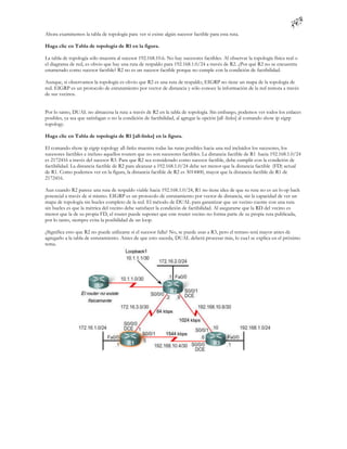 Ahora examinemos la tabla de topología para ver si existe algún sucesor factible para esta ruta.

Haga clic en Tabla de topología de R1 en la figura.

La tabla de topología sólo muestra al sucesor 192.168.10.6. No hay sucesores factibles. Al observar la topología física real o
el diagrama de red, es obvio que hay una ruta de respaldo para 192.168.1.0/24 a través de R2. ¿Por qué R2 no se encuentra
enumerado como sucesor factible? R2 no es un sucesor factible porque no cumple con la condición de factibilidad.

Aunque, si observamos la topología es obvio que R2 es una ruta de respaldo, EIGRP no tiene un mapa de la topología de
red. EIGRP es un protocolo de enrutamiento por vector de distancia y sólo conoce la información de la red remota a través
de sus vecinos.


Por lo tanto, DUAL no almacena la ruta a través de R2 en la tabla de topología. Sin embargo, podemos ver todos los enlaces
posibles, ya sea que satisfagan o no la condición de factibilidad, al agregar la opción [all -links] al comando show ip eigrp
topology.

Haga clic en Tabla de topología de R1 [all-links] en la figura.

El comando show ip eigrp topology all-links muestra todas las rutas posibles hacia una red incluidos los sucesores, los
sucesores factibles e incluso aquellos routers que no son sucesores factibles. La distancia factible de R1 hacia 192.168.1.0/24
es 2172416 a través del sucesor R3. Para que R2 sea considerado como sucesor factible, debe cumplir con la condición de
factibilidad. La distancia factible de R2 para alcanzar a 192.168.1.0/24 debe ser menor que la distancia factible (FD) actual
de R1. Como podemos ver en la figura, la distancia factible de R2 es 3014400, mayor que la distancia factible de R1 de
2172416.

Aun cuando R2 parece una ruta de respaldo viable hacia 192.168.1.0/24, R1 no tiene idea de que su ruta no es un lo op back
potencial a través de sí mismo. EIGRP es un protocolo de enrutamiento por vector de distancia, sin la capacidad de ver un
mapa de topología sin bucles completo de la red. El método de DUAL para garantizar que un vecino cuente con una ruta
sin bucles es que la métrica del vecino debe satisfacer la condición de factibilidad. Al asegurarse que la RD del vecino es
menor que la de su propia FD, el router puede suponer que este router vecino no forma parte de su propia ruta publicada,
por lo tanto, siempre evita la posibilidad de un loop.

¿Significa esto que R2 no puede utilizarse si el sucesor falla? No, se puede usar a R3, pero el retraso será mayor antes de
agregarlo a la tabla de enrutamiento. Antes de que esto suceda, DUAL deberá procesar más, lo cua l se explica en el próximo
tema.
 