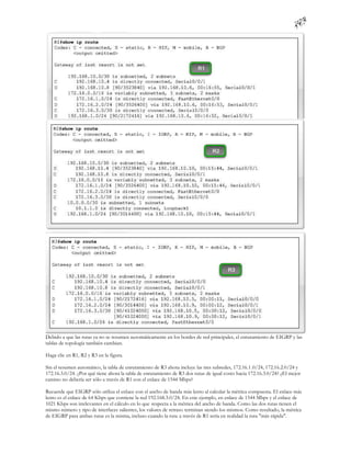 Debido a que las rutas ya no se resumen automáticamente en los bordes de red principales, el enrutamiento de EIGRP y las
tablas de topología también cambian.

Haga clic en R1, R2 y R3 en la figura.

Sin el resumen automático, la tabla de enrutamiento de R3 ahora incluye las tres subredes, 172.16.1 .0/24, 172.16.2.0/24 y
172.16.3.0/24. ¿Por qué tiene ahora la tabla de enrutamiento de R3 dos rutas de igual costo hacia 172.16.3.0/24? ¿El mejor
camino no debería ser sólo a través de R1 con el enlace de 1544 Mbps?

Recuerde que EIGRP sólo utiliza el enlace con el ancho de banda más lento al calcular la métrica compuesta. El enlace más
lento es el enlace de 64 Kbps que contiene la red 192.168.3.0/24. En este ejemplo, en enlace de 1544 Mbps y el enlace de
1021 Kbps son irrelevantes en el cálculo en lo que respecta a la métrica del ancho de banda. Como las dos rutas tienen el
mismo número y tipo de interfaces salientes, los valores de retraso terminan siendo los mismos. Como resultado, la métrica
de EIGRP para ambas rutas es la misma, incluso cuando la ruta a través de R1 sería en realidad la ruta "más rápida".
 