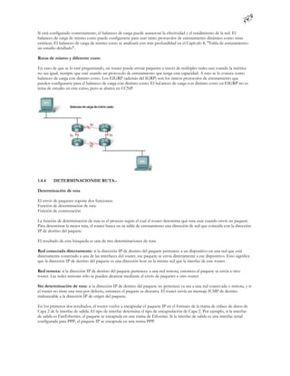 Si está configurado correctamente, el balanceo de carga puede aumen tar la efectividad y el rendimiento de la red. El
balanceo de carga de mismo costo puede configurarse para usar tanto protocolos de enrutamiento dinámico como rutas
estáticas. El balanceo de carga de mismo costo se analizará con más profundidad en el Capít ulo 8, "Tabla de enrutamiento:
un estudio detallado".

Rutas de mismo y diferente costo

En caso de que se lo esté preguntando, un router puede enviar paquetes a través de múltiples redes aun cuando la métrica
no sea igual, siempre que esté usando un protocolo de enrutamiento que tenga esta capacidad. A esto se lo conoce como
balanceo de carga con distinto costo. Los EIGRP (además del IGRP) son los únicos protocolos de enrutamiento que
pueden configurarse para el balanceo de carga con distinto costo. El bal anceo de carga con distinto costo en EIGRP no es
tema de estudio en este curso, pero se abarca en CCNP.




1.4.4    DETERMINACIONDE RUTA.-

Determinación de ruta

El envío de paquetes supone dos funciones:
Función de determinación de ruta
Función de conmutación

La función de determinación de ruta es el proceso según el cual el router determina qué ruta usar cuando envía un paquete.
Para determinar la mejor ruta, el router busca en su tabla de enrutamiento una dirección de red que coincida con la dirección
IP de destino del paquete.

El resultado de esta búsqueda es una de tres determinaciones de ruta:

Red conectada directamente: si la dirección IP de destino del paquete pertenece a un dispositivo en una red que está
directamente conectado a una de las interfaces del router, ese paquete se envía directamente a ese dispositivo. Esto significa
que la dirección IP de destino del paquete es una dirección host en la misma red que la interfaz de este router.

Red remota: si la dirección IP de destino del paquete pertenece a una red remota, entonces el paquete se envía a otro
router. Las redes remotas sólo se pueden alcanzar mediante el envío de paquetes a otro router.

Sin determinación de ruta: si la dirección IP de destino del paquete no pertenece ya sea a una red conect ada o remota, y si
el router no tiene una ruta por defecto, entonces el paquete se descarta. El router envía un mensaje ICMP de destino
inalcanzable a la dirección IP de origen del paquete.

En los primeros dos resultados, el router vuelve a encapsular el paquete IP en el formato de la trama de enlace de datos de
Capa 2 de la interfaz de salida. El tipo de interfaz determina el tipo de encapsulación de Capa 2. Por ejemplo, si la interfaz
de salida es FastEthernet, el paquete se encapsula en una trama de Eth ernet. Si la interfaz de salida es una interfaz serial
configurada para PPP, el paquete IP se encapsula en una trama PPP.
 