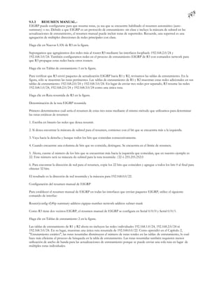 9.5.3     RESUMEN MANUAL.-
EIGRP puede configurarse para que resuma rutas, ya sea que se encuentre habilitado el resumen automático (auto -
summary) o no. Debido a que EIGRP es un protocolo de enrutamiento sin clase e incluye la máscara de subred en las
actualizaciones de enrutamiento, el resumen manual puede incluir rutas de superredes. Recuerde, una superred es una
agregación de múltiples direcciones de redes principales con clase.

Haga clic en Nuevas LAN de R3 en la figura.

Supongamos que agregáramos dos redes más al router R3 mediante las interfaces loopback: 192.168.2.0/24 y
192.168.3.0/24. También configuramos redes en el proceso de enrutamiento EIGRP de R3 con comandos network para
que R3 propague estas redes hacia otros routers.

Haga clic en Tablas de enrutamiento 1 en la figura.

Para verificar que R3 envió paquetes de actualización EIGRP hacia R1 y R2, revisamos las tablas de enrutamiento. En la
figura, sólo se muestran las rutas pertinentes. Las tablas de enrutamiento de R1 y R2 muestran estas redes adicionales en sus
tablas de enrutamiento: 192.168.2.0/24 y 192.168.3.0/24. En lugar de enviar tres redes por separado, R3 resume las redes
192.168.1.0/24, 192.168.2.0/24 y 192.168.3.0/24 como una única ruta.

Haga clic en Ruta resumida de R3 en la figura.

Determinación de la ruta EIGRP resumida

Primero determinemos cuál sería el resumen de estas tres rutas mediante el mismo método que utilizamos para determinar
las rutas estáticas de resumen:

1. Escriba en binario las redes que desea resumir.

2. Si desea encontrar la máscara de subred para el resumen, comience con el bit que se encuentra más a la izquierda.

3. Vaya hacia la derecha y busque todos los bits que coincidan consecutivamente.

4. Cuando encuentre una columna de bits que no coincida, deténgase. Se encuentra en el límite de resumen.

5. Ahora, cuente el número de los bits que se encuentran más hacia la izquierda que coincidan, que en nuestro ejemplo es
22. Este número será su máscara de subred para la ruta resumida: /22 ó 255.255.252.0

6. Para encontrar la dirección de red para el resumen, copie los 22 bits que coinciden y agregue a todos los bits 0 al final para
obtener 32 bits.

El resultado es la dirección de red resumida y la máscara para 192.168.0.0/22.

Configuración del resumen manual de EIGRP

Para establecer el resumen manual de EIGRP en todas las interfaces que envían paquetes EIGRP, utilice el siguiente
comando de interfaz:

Router(config-if)#ip summary-address eigrpas-number network-address subnet-mask

Como R3 tiene dos vecinos EIGRP, el resumen manual de EIGRP se configura en Serial 0/0/0 y Serial 0/0/1.

Haga clic en Tablas de enrutamiento 2 en la figura.

Las tablas de enrutamiento de R1 y R2 ahora no incluyen las redes i ndividuales 192.168.1.0/24, 192.168.2.0/24 ni
192.168.3.0/24. En su lugar, muestran una única ruta resumida de 192.168.0.0/22. Como aprendió en el Capítulo 2,
"Enrutamiento estático", las rutas resumidas disminuyen el número de rutas totales en las tablas de enrutamiento, lo cual
hace más eficiente el proceso de búsqueda en la tabla de enrutamiento. Las rutas resumidas también requieren menor
utilización de ancho de banda para las actualizaciones de enrutamiento porque se puede enviar una sola ruta en lugar de
múltiples rutas individuales.
 