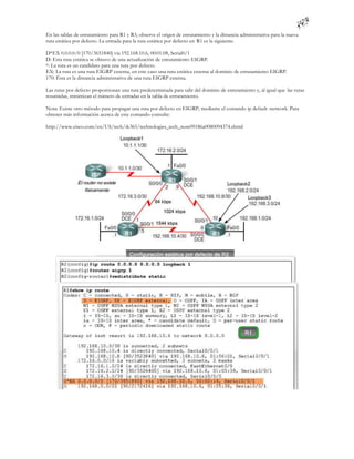 En las tablas de enrutamiento para R1 y R3, observe el origen de enrutamiento y la distancia administrativa para la nueva
ruta estática por defecto. La entrada para la ruta estática por defecto en R1 es la siguiente:

D*EX 0.0.0.0/0 [170/3651840] via 192.168.10.6, 00:01:08, Serial0/1
D: Esta ruta estática se obtuvo de una actualización de enrutamiento EIGRP.
*: La ruta es un candidato para una ruta por defecto.
EX: La ruta es una ruta EIGRP externa, en este caso una ruta estática externa al dominio de enrutamiento EIGRP.
170: Ésta es la distancia administrativa de una ruta EIGRP externa.

Las rutas por defecto proporcionan una ruta predeterminada para salir del dominio de enrutamiento y, al igual que las rutas
resumidas, minimizan el número de entradas en la tabla de enrutamiento.

Nota: Existe otro método para propagar una ruta por defecto en EIGRP, mediante el comando ip default -network. Para
obtener más información acerca de este comando consulte:

http://www.cisco.com/en/US/tech/tk365/technologies_tech_note09186a0080094374.shtml
 