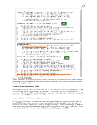 9.5.5     AJUSTE DE EIGRP.-
Los dos últimos temas de este capítulo analizan dos maneras fundamentales de ajustar las operaciones de EIGRP. Primero,
analizaremos la utilización del ancho de banda de EIGRP. Luego, analizaremos cómo cambiar el saludo predeterminado y
los valores de tiempo de espera.

Utilización del ancho de banda de EIGRP

De manera predeterminada, EIGRP sólo utilizará hasta 50% del ancho de banda de una inte rfaz para información EIGRP.
Esto impide que el proceso EIGRP utilice en exceso los enlaces y que no permita suficiente ancho de banda para el
enrutamiento de tráfico normal. El comando ip bandwidth-percent eigrp puede utilizarse para configurar el porcentaje del
ancho de banda que EIGRP puede utilizar en una interfaz.

Router(config-if)#ip bandwidth-percent eigrp as-number percent

En la figura, R1 y R2 comparten un enlace muy lento de 64 kbps. La configuración que limita qué cantidad de ancho de
banda EIGRP utiliza se muestra junto con el comando bandwidth. El comando ip bandwidth -percent eigrp utiliza la
cantidad de ancho de banda configurada (o el ancho de banda predeterminado) al calcular el porcentaje que EIGRP puede
utilizar. En nuestro ejemplo, limitamos a EIGRP a no más de un 50% del ancho de banda del enlace. Por lo tanto, EIGRP
nunca utilizará más de 32 kbps del ancho de banda del enlace para el tráfico de paquetes EIGRP.
 