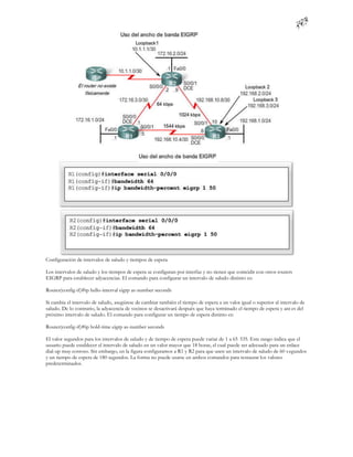 Configuración de intervalos de saludo y tiempos de espera

Los intervalos de saludo y los tiempos de espera se configuran por interfaz y no tienen que coincidir con otros routers
EIGRP para establecer adyacencias. El comando para configurar un intervalo de saludo distinto es:

Router(config-if)#ip hello-interval eigrp as-number seconds

Si cambia el intervalo de saludo, asegúrese de cambiar también el tiempo de espera a un valor igual o superior al intervalo de
saludo. De lo contrario, la adyacencia de vecinos se desactivará después que haya terminado el tiempo de espera y ant es del
próximo intervalo de saludo. El comando para configurar un tiempo de espera distinto es:

Router(config-if)#ip hold-time eigrp as-number seconds

El valor segundos para los intervalos de saludo y de tiempo de espera puede variar de 1 a 65 535. Este rango indica que el
usuario puede establecer el intervalo de saludo en un valor mayor que 18 horas, el cual puede ser adecuado para un enlace
dial-up muy costoso. Sin embargo, en la figura configuramos a R1 y R2 para que usen un intervalo de saludo de 60 s egundos
y un tiempo de espera de 180 segundos. La forma no puede usarse en ambos comandos para restaurar los valores
predeterminados.
 