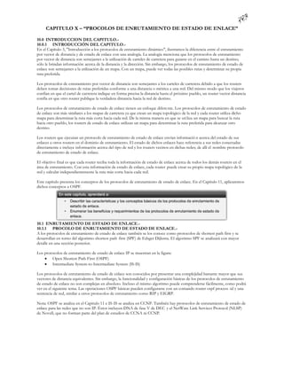 CAPITULO X – “PROCOLOS DE ENRUTAMIENTO DE ESTADO DE ENLACE”

10.0 INTRODUCCION DEL CAPITULO.-
10.0.1 INTRODUCCIÓN DEL CAPITULO.-
En el Capítulo 3, "Introducción a los protocolos de enrutamiento dinámico", ilustramos la diferencia entre el enrutamiento
por vector de distancia y de estado de enlace con una analogía. La analogía menciona que los protocolos de enrutamiento
por vector de distancia son semejantes a la utilización de carteles de carretera para guiarse en el camino hasta un destino;
sólo le brindan información acerca de la distancia y la dirección. Sin embargo, los protocolos de enrutamiento de estado de
enlace son semejantes a la utilización de un mapa. Con un mapa, puede ver todas las posibles rutas y determinar su propia
ruta preferida.

Los protocolos de enrutamiento por vector de distancia son semejantes a los carteles de carretera debido a que los routers
deben tomar decisiones de rutas preferidas conforme a una distancia o métrica a una red. Del mismo modo que los viajeros
confían en que el cartel de carretera indique en forma precisa la distancia hasta el próximo pueblo, un router vector distancia
confía en que otro router publique la verdadera distancia hacia la red de destino.

Los protocolos de enrutamiento de estado de enlace tienen un enfoque difere nte. Los protocolos de enrutamiento de estado
de enlace son más similares a los mapas de carretera ya que crean un mapa topológico de la red y cada router utiliza dicho
mapa para determinar la ruta más corta hacia cada red. De la misma manera en que se uti liza un mapa para buscar la ruta
hacia otro pueblo, los routers de estado de enlace utilizan un mapa para determinar la ruta preferida para alcanzar otro
destino.

Los routers que ejecutan un protocolo de enrutamiento de estado de enlace envían informació n acerca del estado de sus
enlaces a otros routers en el dominio de enrutamiento. El estado de dichos enlaces hace referencia a sus redes conectadas
directamente e incluye información acerca del tipo de red y los routers vecinos en dichas redes; de allí el nombre protocolo
de enrutamiento de estado de enlace.

El objetivo final es que cada router reciba toda la información de estado de enlace acerca de todos los demás routers en el
área de enrutamiento. Con esta información de estado de enlace, cada router puede crear su propio mapa topológico de la
red y calcular independientemente la ruta más corta hacia cada red.

Este capítulo presenta los conceptos de los protocolos de enrutamiento de estado de enlace. En el Capítulo 11, aplicaremos
dichos conceptos a OSPF.




10.1 ENRUTAMIENTO DE ESTADO DE ENLACE.-
10.1.1 PROCOLO DE ENRUTAMIENTO DE ESTADO DE ENLACE.-
A los protocolos de enrutamiento de estado de enlace también se los conoce como protocolos de shortest path first y se
desarrollan en torno del algoritmo shortest path first (SPF) de Edsger Dijkstra. El algoritmo SPF se analizará con mayor
detalle en una sección posterior.

Los protocolos de enrutamiento de estado de enlace IP se muestran en la figura:
     Open Shortest Path First (OSPF)
     Intermediate System-to-Intermediate System (IS-IS)

Los protocolos de enrutamiento de estado de enlace son conocidos por presentar una complejidad bastante mayor que sus
vectores de distancia equivalentes. Sin embargo, la funcionalidad y configuración básicas de los protocolos de enrutamiento
de estado de enlace no son complejas en absoluto. Incluso el mismo algoritmo puede comprenderse fácilmente, como podrá
ver en el siguiente tema. Las operaciones OSPF básicas pueden configurarse con un comando router ospf process -id y una
sentencia de red, similar a otros protocolos de enrutamiento como RIP y EIGRP.

Nota: OSPF se analiza en el Capitulo 11 e IS-IS se analiza en CCNP. También hay protocolos de enrutamiento de estado de
enlace para las redes que no son IP. Éstos incluyen DNA de fase V de DEC y el NetWare Link Services Protocol (NLSP)
de Novell, que no forman parte del plan de estudios de CCNA ni CCNP.
 