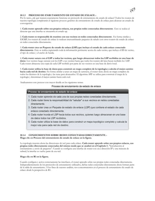10.1.3 PROCESO DE ENRUTAMIENTO DE ESTADO DE ENLACE.-
Por lo tanto, ¿de qué manera exactamente funciona un protocolo de enrutamiento de estado de enlace? Todos los routers de
nuestra topología completarán el siguiente proceso genérico de enrutamiento de estado de enlace para alcanzar un estado de
convergencia:

1. Cada router aprende sobre sus propios enlaces, sus propias redes conectadas directamente . Esto se realiza al
detectar que una interfaz se encuentra en estado up.

2. Cada router es responsable de reunirse con sus vecinos en redes conectadas directamente . En forma similar a
EIGRP, los routers de estado de enlace lo realizan intercambiando paquetes de saludo con otros routers de estado de enlace
en redes conectadas directamente.

3. Cada router crea un Paquete de estado de enlace (LSP) que incluye el estado de cada enlace conectado
directamente. Esto se realiza registrando toda la información pertinente acerca de cada vecino, que incluye el ID de vecino,
el tipo de enlace y el ancho de banda.

4. Cada router satura con el LSP a todos los vecinos, que luego almacenan todos los LSP recibidos en una base de
datos. Los vecinos luego saturan con los LSP a sus vecinos hasta que todos los routers del área hayan recibido los LSP.
Cada router almacena una copia de cada LSP recibido por parte de sus vecinos en una base de datos local.

5. Cada router utiliza la base de datos para construir un mapa completo de la topología y calcula el mejor camino
hacia cada red de destino. En forma similar a tener un mapa de carretera, el router tiene ahora un mapa completo de
todos los destinos de la topología y las rutas para alcanzarlos. El algoritmo SPF se utiliza para construir el mapa de la
topología y determinar el mejor camino hacia cada red.

Analizaremos este proceso con mayor detalle en los siguientes temas.




10.1.4 CONOCIMIENTOS SOBRE REDES CONECTADAS DIRECTAMENTE.-
Haga clic en Proceso del enrutamiento de estado de enlace en la figura.

La topología muestra ahora las direcciones de red para cada enlace. Cada router aprende sobre sus propios enlaces, sus
propias redes directamente conectadas del mismo modo que se analizó en el Capítulo 1 , "Introducción al
enrutamiento y envío de paquetes". Cuando se configura una interfaz de router con un a dirección IP y una máscara de
subred, la interfaz se vuelve parte de esa red.

Haga clic en R1 en la figura.

Cuando configura y activa correctamente las interfaces, el router aprende sobre sus propias redes conectadas directamente.
Independientemente de los protocolos de enrutamiento utilizados, dichas redes conectadas directamente ahora forman parte
de la tabla de enrutamiento. A los fines de nuestro análisis, nos concentraremos en el proceso de enrutamiento de estado de
enlace desde la perspectiva de R1.
 