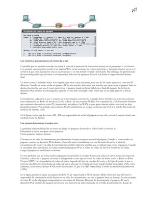 Los routers se encuentran en el centro de la red

Es posible que los usuarios comunes no estén al tanto de la presencia de numerosos routers en su propia red o en Internet.
Los usuarios esperan poder acceder a las páginas Web, enviar mensajes de correo electrónico y descargar música, ya sea si el
servidor al que están accediendo está en su propia red o en otra red del otro lado del mundo. Sin embargo, los profesionales
de networking saben que el router es el responsable del envío de paquetes de red a red, desde el origen inicial al destino
final.

Un router conecta múltiples redes. Esto significa que tiene varias interfaces, cada una de las cuales pertenece a una red IP
diferente. Cuando un router recibe un paquete IP en una interfaz, determina qué interfaz usar para enviar el paquete hacia su
destino. La interfaz que usa el router para enviar el paquete puede ser la red del destino final del paquete (la red con la
dirección IP de destino de este paquete), o puede ser una red conectada a otro router que se usa para alcanzar la red de
destino.

Generalmente, cada red a la que se conecta un router requiere una interfaz separada. Estas interfaces se usan para conectar
una combinación de Redes de área local (LAN) y Redes de área extensa (WAN). Por lo general, las LAN son redes Ethernet
que contienen dispositivos como PC, impresoras y servidores. Las WAN se usan para conectar redes a través de un área
geográfica extensa. Por ejemplo, una conexión WAN comúnmente se usa par a conectar una LAN a la red del Proveedor de
servicios de Internet (ISP).

En la figura, vemos que los routers R1 y R2 son responsables de recibir el paquete en una red y enviar el paquete desde otra
red hacia la red de destino.

Los routers determinan la mejor ruta

La principal responsabilidad de un router es dirigir los paquetes destinados a redes locales y remotas al:
Determinar la mejor ruta para enviar paquetes
Enviar paquetes hacia su destino

El router usa su tabla de enrutamiento para determinar la mejor ruta para reenviar el paquete. Cuando el router recibe un
paquete, examina su dirección IP de destino y busca la mejor coincidencia con una dirección de red en la tabla de
enrutamiento del router. La tabla de enrutamiento también incluye la interfa z que se utilizará para enviar el paquete. Cuando
se encuentra una coincidencia, el router encapsula el paquete IP en la trama de enlace de datos de la interfaz de salida.
Luego, el paquete se envía hacia su destino.

Es muy probable que un router reciba un paquete encapsulado en un tipo de trama de enlace de datos, como una trama de
Ethernet, y al enviar el paquete, el router lo encapsulará en otro tipo de trama de enlace de datos, como el Point -to-Point
Protocol (PPP). La encapsulación de enlace de datos depende del tipo de interfaz del router y del tipo de medio al que se
conecta. Las diferentes tecnologías de enlace de datos a las que se conecta un router pueden incluir tecnologías LAN, como
Ethernet, y conexiones seriales WAN, como la conexión T1 que us a PPP, Frame Relay y Modo de transferencia asíncrona
(ATM).

En la figura, podemos seguir un paquete desde la PC de origen hasta la PC de destino. Debe observarse que el router es
responsable de encontrar la red de destino en su tabla de enrutamiento y en viar el paquete hacia su destino. En este ejemplo,
el router R1 recibe el paquete encapsulado en una trama de Ethernet. Después de desencapsular el paquete, R1 usa la
dirección IP de destino del paquete para buscar una dirección de red coincidente en su ta bla de enrutamiento. Luego de
 