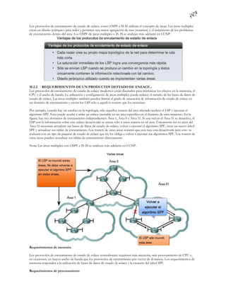 Los protocolos de enrutamiento de estado de enlace, como OSPF e IS-IS utilizan el concepto de áreas. Las áreas múltiples
crean un diseño jerárquico para redes y permiten una mejor agregación de ruta (resumen) y el aislamiento de los problemas
de enrutamiento dentro del área. Los OSPF de áreas múltiples e IS -IS se analizan más adelante en CCNP.




10.2.2 REQUERIMIENTOS DE UN PRODUCTOS DESTADO DE ENLACE.-
Los protocolos de enrutamiento de estado de enlace modernos están diseñados para minimizar los efectos en la memoria, el
CPU y el ancho de banda. La utilización y configuración de áreas múltiples puede reducir el tamaño de las bases de datos de
estado de enlace. Las áreas múltiples también pueden limitar el grado de saturación de información de estado de enlace en
un dominio de enrutamiento y enviar los LSP sólo a aquell os routers que los necesitan.

Por ejemplo, cuando hay un cambio en la topología, sólo aquellos routers del área afectada reciben el LSP y ejecutan el
algoritmo SPF. Esto puede ayudar a aislar un enlace inestable en un área específica en el dominio de enru tamiento. En la
figura, hay tres dominios de enrutamiento independientes: Área 1, Área 0 y Área 51. Si una red en el Área 51 se desactiva, el
LSP con la información sobre este enlace desactivado se satura sólo a otros routers en tal área. Únicamente los ro uters del
Área 51 necesitan actualizar sus bases de datos de estado de enlace, volver a ejecutar el algoritmo SPF, crear un nuevo árbol
SPF y actualizar sus tablas de enrutamiento. Los routers de otras áreas notarán que esta ruta está desactivada pero esto se
realizará con un tipo de paquete de estado de enlace que no los obliga a volver a ejecutar sus algoritmos SPF. Los routers de
otras áreas pueden actualizar sus tablas de enrutamiento directamente.

Nota: Las áreas múltiples con OSPF e IS-IS se analizan más adelante en CCNP.




Requerimientos de memoria

Los protocolos de enrutamiento de estado de enlace normalmente requieren más memoria, más procesamiento de CPU y,
en ocasiones, un mayor ancho de banda que los protocolos de enrutamiento por vector de di stancia. Los requerimientos de
memoria responden a la utilización de bases de datos de estado de enlace y la creación del árbol SPF.

Requerimientos de procesamiento
 