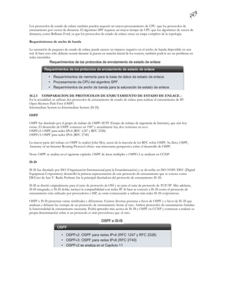 Los protocolos de estado de enlace también pueden requerir un mayor procesamiento de CPU que los protocolos de
enrutamiento por vector de distancia. El algoritmo SPF requiere un mayor tiempo de CPU que los algoritmos de vector de
distancia, como Bellman-Ford, ya que los protocolos de estado de enlace crean un mapa completo de la topología.

Requerimientos de ancho de banda

La saturación de paquetes de estado de enlace puede ejercer un impacto negativo en el ancho de banda disponible en una
red. Si bien esto sólo debería ocurrir durante la puesta en marcha inicial de los routers, también podr ía ser un problema en
redes inestables.




10.2.3 COMPARACION DE PROTOCOLOS DE ENRUTAMIENTO DE ESTADO DE ENLACE.-
En la actualidad, se utilizan dos protocolos de enrutamiento de estado de enlace para realizar el enrutamiento de IP:
Open Shortest Path First (OSPF)
Intermediate System-to-Intermediate System (IS-IS)

OSPF

OSPF fue diseñado por el grupo de trabajo de OSPF: IETF (Grupo de trabajo de ingeniería de Internet), que aún hoy
existe. El desarrollo de OSPF comenzó en 1987 y actualmente hay dos versiones en us o:
OSPFv2: OSPF para redes IPv4 (RFC 1247 y RFC 2328)
OSPFv3: OSPF para redes IPv6 (RFC 2740)

La mayor parte del trabajo en OSPF lo realizó John Moy, autor de la mayoría de los RFC sobre OSPF. Su libro, OSPF,
Anatomy of an Internet Routing Protocol ofrece una interesante perspectiva sobre el desarrollo de OSPF.

Nota: OSPF se analiza en el siguiente capítulo. OSPF de áreas múltiples y OSPFv3 se analizan en CCNP.

IS-IS

IS-IS fue diseñado por ISO (Organización Internacional para la Estandarización) y se de scribe en ISO 10589. DEC (Digital
Equipment Corporation) desarrolló la primera representación de este protocolo de enrutamiento que se conoce como
DECnet de fase V. Radia Perlman fue la principal diseñadora del protocolo de enrutamiento IS -IS.

IS-IS se diseñó originalmente para el suite de protocolo de OSI y no para el suite de protocolo de TCP/IP. Más adelante,
IS-IS integrado, o IS-IS doble, incluyó la compatibilidad con redes IP. Si bien se conoció a IS -IS como el protocolo de
enrutamiento más utilizado por proveedores e ISP, se están comenzando a utilizar más redes IS-IS corporativas.

OSPF e IS-IS presentan varias similitudes y diferencias. Existen diversas posturas a favor de OSPF y a favor de IS -IS que
analizan y debaten las ventajas de un protocolo de enrutamiento frente al otro. Ambos protocolos de enrutamiento brindan
la funcionalidad de enrutamiento necesaria. Podrá aprender más acerca de IS -IS y OSPF en CCNP y comenzar a realizar su
propia determinación sobre si un protocolo es más provechoso que el otro.
 