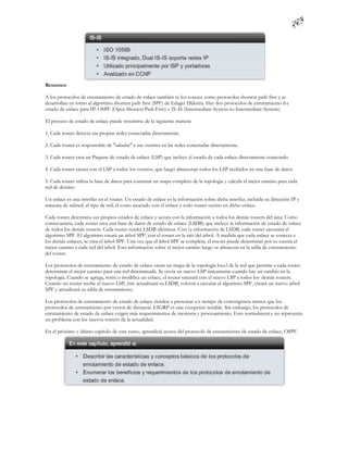 Resumen

A los protocolos de enrutamiento de estado de enlace también se los conoce como protocolos shortest path first y se
desarrollan en torno al algoritmo shortest path first (SPF) de Edsger Dijkstra. Hay dos protocolos de enrutamiento d e
estado de enlace para IP: OSPF (Open Shortest Path First) e IS-IS (Intermediate-System-to-Intermediate-System).

El proceso de estado de enlace puede resumirse de la siguiente manera:

1. Cada router detecta sus propias redes conectadas directamente.

2. Cada router es responsable de "saludar" a sus vecinos en las redes conectadas directamente.

3. Cada router crea un Paquete de estado de enlace (LSP) que incluye el estado de cada enlace directamente conectado.

4. Cada router satura con el LSP a todos los vecinos, que luego almacenan todos los LSP recibidos en una base de datos.

5. Cada router utiliza la base de datos para construir un mapa completo de la topología y calcula el mejor camino para cada
red de destino.

Un enlace es una interfaz en el router. Un estado de enlace es la información sobre dicha interfaz, incluida su dirección IP y
máscara de subred, el tipo de red, el costo asociado con el enlace y todo router vecino en dicho enlace.

Cada router determina sus propios estados de enlace y satura con la información a todos los demás routers del área. Como
consecuencia, cada router crea una base de datos de estado de enlace (LSDB) que incluye la información de estado de enlace
de todos los demás routers. Cada router tendrá LSDB idénticas. Con l a información de LSDB, cada router ejecutará el
algoritmo SPF. El algoritmo creará un árbol SPF, con el router en la raíz del árbol. A medida que cada enlace se conecta a
los demás enlaces, se crea el árbol SPF. Una vez que el árbol SPF se completa, el rou ter puede determinar por su cuenta el
mejor camino a cada red del árbol. Esta información sobre el mejor camino luego se almacena en la tabla de enrutamiento
del router.

Los protocolos de enrutamiento de estado de enlace crean un mapa de la topología loca l de la red que permite a cada router
determinar el mejor camino para una red determinada. Se envía un nuevo LSP únicamente cuando hay un cambio en la
topología. Cuando se agrega, retira o modifica un enlace, el router saturará con el nuevo LSP a todos los demás routers.
Cuando un router recibe el nuevo LSP, éste actualizará su LSDB, volverá a ejecutar el algoritmo SPF, creará un nuevo árbol
SPF y actualizará su tabla de enrutamiento.

Los protocolos de enrutamiento de estado de enlace tienden a presentar u n tiempo de convergencia menor que los
protocolos de enrutamiento por vector de distancia. EIGRP es una excepción notable. Sin embargo, los protocolos de
enrutamiento de estado de enlace exigen más requerimientos de memoria y procesamiento. Esto normalment e no representa
un problema con los nuevos routers de la actualidad.

En el próximo y último capítulo de este curso, aprenderá acerca del protocolo de enrutamiento de estado de enlace, OSPF.
 