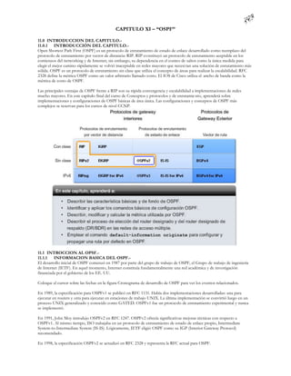 CAPITULO XI – “OSPF”

11.0 INTRODUCCION DEL CAPITULO.-
11.0.1 INTRODUCCIÓN DEL CAPITULO.-
Open Shortest Path First (OSPF) es un protocolo de enrutamiento de estado de enlace desarrollado como reemplazo del
protocolo de enrutamiento por vector de distancia: RIP. RIP constituyó un protocolo de enrutamiento aceptable en los
comienzos del networking y de Internet; sin embargo, su dependencia en el conteo de saltos como la única medida para
elegir el mejor camino rápidamente se volvió inaceptable en redes mayores que necesi tan una solución de enrutamiento más
sólida. OSPF es un protocolo de enrutamiento sin clase que utiliza el concepto de áreas para realizar la escalabilidad. RFC
2328 define la métrica OSPF como un valor arbitrario llamado costo. El IOS de Cisco utiliza el ancho de banda como la
métrica de costo de OSPF.

Las principales ventajas de OSPF frente a RIP son su rápida convergencia y escalabilidad a implementaciones de redes
mucho mayores. En este capítulo final del curso de Conceptos y protocolos y de enrutamie nto, aprenderá sobre
implementaciones y configuraciones de OSPF básicas de área única. Las configuraciones y conceptos de OSPF más
complejos se reservan para los cursos de nivel CCNP.




11.1 INTROCCION AL OPSF.-
11.1.1   INFORMACION BASICA DEL OSPF.-
El desarrollo inicial de OSPF comenzó en 1987 por parte del grupo de trabajo de OSPF, el Grupo de trabajo de ingeniería
de Internet (IETF). En aquel momento, Internet constituía fundamentalmente una red académica y de investigación
financiada por el gobierno de los EE. UU.

Coloque el cursor sobre las fechas en la figura Cronograma de desarrollo de OSPF para ver los eventos relacionados.

En 1989, la especificación para OSPFv1 se publicó en RFC 1131. Había dos implementaciones desarrolladas: una para
ejecutar en routers y otra para ejecutar en estaciones de trabajo UNIX. La última implementación se convirtió luego en un
proceso UNIX generalizado y conocido como GATED. OSPFv1 fue un protocolo de enrutamiento experimental y nunca
se implementó.

En 1991, John Moy introdujo OSPFv2 en RFC 1247. OSPFv2 ofrecía significativas mejoras técnicas con respecto a
OSPFv1. Al mismo tiempo, ISO trabajaba en un protocolo de enrutamiento de estado de enlace propio, Intermediate
System-to-Intermediate System (IS-IS). Lógicamente, IETF eligió OSPF como su IGP (Interior Gateway Protocol)
recomendado.

En 1998, la especificación OSPFv2 se actualizó en RFC 2328 y representa la RFC actual para OSPF.
 