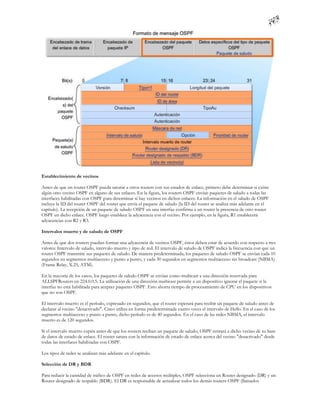 Establecimiento de vecinos

Antes de que un router OSPF pueda saturar a otros routers con sus estados de enlace, primero debe determinar si existe
algún otro vecino OSPF en alguno de sus enlaces. En la figura, los routers OSPF envían paquetes de saludo a todas las
interfaces habilitadas con OSPF para determinar si hay vecinos en dichos enlaces. La información en el saludo de OSPF
incluye la ID del router OSPF del router que envía el paquete de saludo (la ID del router se analiza más adelante en el
capítulo). La recepción de un paquete de saludo OSPF en una interfaz confirma a un router la presencia de otro router
OSPF en dicho enlace. OSPF luego establece la adyacencia con el vecino. Por ejemplo, en la figura, R1 establecerá
adyacencias con R2 y R3.

Intervalos muerto y de saludo de OSPF

Antes de que dos routers puedan formar una adyacencia de vecinos OSPF, éstos deben estar de acuerdo con respecto a tres
valores: Intervalo de saludo, intervalo muerto y tipo de red. El intervalo de saludo de OSPF indica la frecuencia con que un
router OSPF transmite sus paquetes de saludo. De manera predeterminada, los paquetes de saludo OSPF se envían cada 10
segundos en segmentos multiacceso y punto a punto, y cada 30 segundos en segmentos multiacceso sin broadcast (NBMA)
(Frame Relay, X.25, ATM).

En la mayoría de los casos, los paquetes de saludo OSPF se envían como multicast a una dirección reservada para
ALLSPFRouters en 224.0.0.5. La utilización de una dirección multicast permite a un dispositivo ignorar el paquete si la
interfaz no está habilitada para aceptar paquetes OSPF. Esto ahorra tiempo de procesamiento de CPU en los dispositivos
que no son OSPF.

El intervalo muerto es el período, expresado en segundos, que el router esperará para recibir un paquete de saludo antes de
declarar al vecino "desactivado". Cisco utiliza en forma predeterminada cuatro veces el intervalo de Hello. En el caso de los
segmentos multiacceso y punto a punto, dicho período es de 40 segundos. En el caso de las redes NBMA, el intervalo
muerto es de 120 segundos.

Si el intervalo muerto expira antes de que los routers reciban un paquete de saludo, OSPF retirará a dicho vecino de su base
de datos de estado de enlace. El router satura con la información de estado de enlace acerca del vecino "desactivado" desde
todas las interfaces habilitadas con OSPF.

Los tipos de redes se analizan más adelante en el capítulo.

Selección de DR y BDR

Para reducir la cantidad de tráfico de OSPF en redes de accesos múltiples, OSPF selecciona un Router designado (DR) y un
Router designado de respaldo (BDR). El DR es responsable de actualizar todos los demás routers OSPF (llamados
 