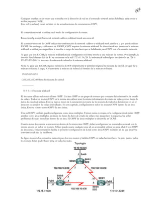 Cualquier interfaz en un router que coincida con la dirección de red en el comando network estará habilitada para enviar y
recibir paquetes OSPF.
Esta red (o subred) estará incluida en las actualizaciones de enrutamiento OSPF.


El comando network se utiliza en el modo de configuración de router.

Router(config-router)#network network-address wildcard-mask area area-id

El comando network de OSPF utiliza una combinación de network -address y wildcard-mask similar a la que puede utilizar
EIGRP. Sin embargo, a diferencia de EIGRP, OSPF requiere la máscara wildcard. La dirección de red junto con la máscara
wildcard se utiliza para especificar la interfaz o rango de interfaces que se habilitarán para OSPF con el c omando network.

Al igual que con EIGRP, la máscara wildcard puede configurarse en forma inversa a una máscara de subred. Por ejemplo, la
interfaz FastEthernet 0/0 de R1 se encuentra en la red 172.16.1.16/28. La máscara de subred para esta interfaz es /28 ó
255.255.255.240. Lo inverso a la máscara de subred es la máscara wildcard.

Nota: Al igual que EIGRP, algunas versiones de IOS simplemente le permiten ingresar la máscara de subred en lugar de la
máscara wildcard. Luego, IOS convierte la máscara de subred al formato de la máscara wildcard.

 255.255.255.255

- 255.255.255.240 Reste la máscara de subred

 ---------------

  0. 0. 0. 15 Máscara wildcard

El área area-id hace referencia al área OSPF. Un área OSPF es un grupo de routers que comparte la i nformación de estado
de enlace. Todos los routers OSPF en la misma área deben tener la misma información de estado de enlace en sus bases de
datos de estado de enlace. Esto se logra a través de la saturación por parte de los routers de todos los demás rout ers en el
área con sus estados de enlace individuales. En este capítulo, configuraremos todos los routers OSPF dentro de un área
única. Esto se conoce como OSPF de área única.

Una red OSPF también puede configurarse como áreas múltiples. Existen varias ventajas en la configuración de redes OSPF
amplias como áreas múltiples, incluidas las bases de datos de estado de enlace más pequeñas y la capacidad de aislar
problemas de redes inestables dentro de un área. El OSPF de áreas múltiples se desarrolla en CCNP .

Cuando todos los routers se encuentran dentro de la misma área OSPF, deben configurarse los comandos network con la
misma area-id en todos los routers. Si bien puede usarse cualquier area-id, es aconsejable utilizar un area-id de 0 con OSPF
de área única. Esta convención facilita la posterior configuración de la red como áreas OSPF múltiples en las que área 0 se
convierte en el área de backbone.

La figura muestra los comandos network para los tres routers y habilita OSPF en todas las interfaces. En este punto, todos
los routers deben poder hacer ping en todas las redes.
 