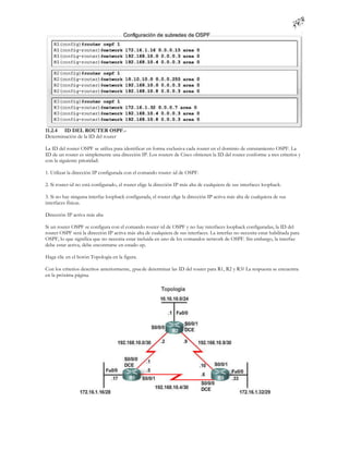 11.2.4 ID DEL ROUTER OSPF.-
Determinación de la ID del router

La ID del router OSPF se utiliza para identificar en forma exclusiva cada router en el dominio de enrutamiento OSPF. La
ID de un router es simplemente una dirección IP. Los routers de Cisco obtienen la ID del router conforme a tres criterios y
con la siguiente prioridad:

1. Utilizar la dirección IP configurada con el comando router -id de OSPF.

2. Si router-id no está configurado, el router elige la dirección IP más alta de cualquiera de sus interfaces loopback.

3. Si no hay ninguna interfaz loopback configurada, el router elige la dirección IP activa más alta de cualquiera de sus
interfaces físicas.

Dirección IP activa más alta

Si un router OSPF se configura con el comando router-id de OSPF y no hay interfaces loopback configuradas, la ID del
router OSPF será la dirección IP activa más alta de cualquiera de sus interfaces. La interfaz no necesita estar habilitada para
OSPF, lo que significa que no necesita estar incluida en uno de los comandos network de OSPF. Sin embargo, la interfaz
debe estar activa, debe encontrarse en estado up.

Haga clic en el botón Topología en la figura.

Con los criterios descritos anteriormente, ¿puede determinar las ID del router para R1, R2 y R3? La respuesta se encuentra
en la próxima página.
 