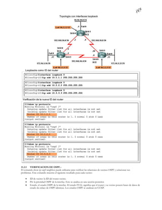 11.2.5 VERIFICACION DE OSPF.-
El comando show ip ospf neighbor puede utilizarse para verificar las relaciones de vecinos OSPF y solucionar sus
problemas. Este comando muestra el siguiente resultado para cada vecino:

        ID de vecino: la ID del router vecino.
        Pri: la prioridad OSPF de la interfaz. Esto se analiza en una sección posterior.
        Estado: el estado OSPF de la interfaz. El estado FULL significa que el router y su vecino poseen bases de datos de
         estado de enlace de OSPF idénticas. Los estados OSPF se analizan en CCNP.
 