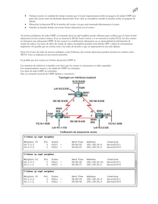     Tiempo muerto: la cantidad de tiempo restante que el router esperará para recibir un paquete de saludo OSPF por
         parte del vecino antes de declararlo desactivado. Este valor se reestable ce cuando la interfaz recibe un paquete de
         saludo.
        Dirección: la dirección IP de la interfaz del vecino a la que está conectada directamente el router.
        Interfaz: la interfaz donde este router formó adyacencia con el vecino.


Al resolver problemas de redes OSPF, el comando show ip ospf neighbor puede utilizarse para verificar que el router formó
adyacencia con los routers vecinos. Si no se muestra la ID del router vecino o si no muestra el estado FULL, los dos routers
no formaron una adyacencia OSPF. Si dos routers no establecieron adyacencia, no se intercambiará la información de
estado de enlace. Las bases de datos de estado de enlace incompletas pueden crear árboles SPF y tablas de enrutamiento
imprecisos. Es posible que no existan rutas a las redes de destino o que no representen la ruta más óptima.

Nota: En el caso de redes de accesos múltiples, como Ethernet, dos routers adyacentes pueden mostrar sus estados como
2WAY. Esto se analizará en una sección posterior.

Es posible que dos routers no formen adyacencia OSPF si:

Las máscaras de subred no coinciden, esto hace que los routers se encuentren en redes separadas.
Los temporizadores muerto y de saludo de OSPF no coinciden.
Los tipos de redes OSPF no coinciden.
Hay un comando network de OSPF faltante o incorrecto.
 