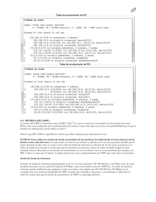 11.3 METRICA DEL OSPF.-
La métrica del OSPF se denomina costo. En RFC 2328: "Un costo se asocia con el resultado de cada interfaz de router.
Dicho costo está configurado por el administrador del sistema. Cuanto más bajo sea el costo, más probabilidad hay d e que la
interfaz sea utilizada para enviar tráfico de datos."

Observe que RFC 2328 no especifica los valores que deben utilizarse para determinar el costo.

El IOS de Cisco utiliza los anchos de banda acumulados de las interfaces de salida desde el router hasta la red de
destino como valor del costo. En cada router, el costo de una interfaz se calcula en 10 a la octava potencia dividido por el
ancho de banda en bps. Esto se conoce como ancho de banda de referencia. La división de 10 a la octava potencia p or el
ancho de banda de la interfaz se realiza para que las interfaces con mayores valores de ancho de banda tengan un costo
calculado inferior. Recuerde, en las métricas de enrutamiento, la ruta de inferior costo es la ruta preferida (por ejemplo, con
RIP, 3 saltos es mejor que 10 saltos). La figura muestra los costos predeterminados de OSPF para varios tipos de interfaces.

Ancho de banda de referencia

El ancho de banda de referencia predeterminado es de 10 a la octava potencia, 100 000 000 bps o 100 Mbps. Esto da como
resultado interfaces con un ancho de banda de 100 Mbps y más con el mismo costo de OSPF de 1. El ancho de banda de
referencia puede modificarse para adaptarse a redes con enlaces más rápidos que 100 000 000 bps (100 Mbps) con el
comando auto-cost reference-bandwidth de OSPF. Cuando este comando es necesario, se recomienda su utilización en
todos los routers para que la métrica de enrutamiento de OSPF se mantenga uniforme.
 