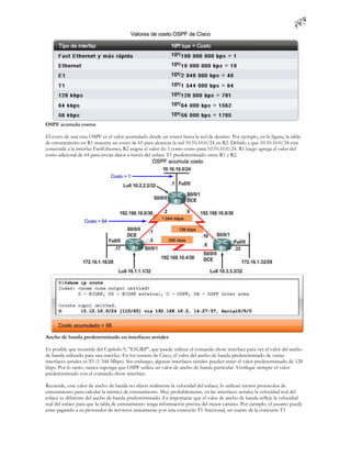 OSPF acumula costos

El costo de una ruta OSPF es el valor acumulado desde un router hasta la red de destino. Por ejemplo, en la figura, la tabla
de enrutamiento en R1 muestra un costo de 65 para alcanzar la red 10.10.10.0/24 en R2. Debido a que 10.10.10.0/24 está
conectada a la interfaz FastEthernet, R2 asigna el valor de 1 como costo para 10.10.10.0/24. R1 luego agrega el valor del
costo adicional de 64 para enviar datos a través del enlace T1 predeterminado entre R1 y R2.




Ancho de banda predeterminado en interfaces seriales

Es posible que recuerde del Capítulo 9, "EIGRP", que puede utilizar el comando show interface para ver el valor del ancho
de banda utilizado para una interfaz. En los routers de Cisco, el valor del ancho de banda predeterminado de varias
interfaces seriales es T1 (1 544 Mbps). Sin embargo, algunas interfaces seriales pueden tener el valor predeterminado de 128
kbps. Por lo tanto, nunca suponga que OSPF utiliza un valor de ancho de banda particular. Verifique siempre el valor
predeterminado con el comando show interface.

Recuerde, este valor de ancho de banda no afecta realmente la velocidad del enlace; lo utilizan ciertos protocolos de
enrutamiento para calcular la métrica de enrutamiento. Muy probablemente, en las interfaces seriales la velocidad real del
enlace es diferente del ancho de banda predeterminado. Es importante que el valor de ancho de banda refleje la velocidad
real del enlace para que la tabla de enrutamiento tenga información precisa del mejor camino. Por ejemplo, el usuario puede
estar pagando a su proveedor de servicios únicamente p or una conexión T1 fraccional, un cuarto de la conexión T1
 