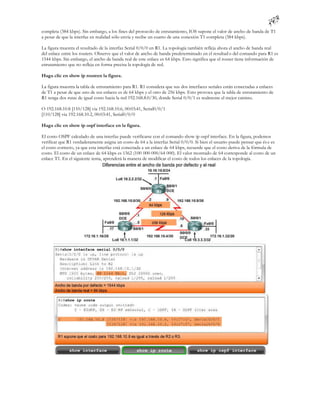 completa (384 kbps). Sin embargo, a los fines del protocolo de enrutamiento, IOS supone el valor de ancho de banda de T1
a pesar de que la interfaz en realidad sólo envía y recibe un cuarto de una conexión T1 completa (384 kbps).

La figura muestra el resultado de la interfaz Serial 0/0/0 en R1. La topología también refleja ahora el ancho de banda real
del enlace entre los routers. Observe que el valor de ancho de banda predeterminado en el resultad o del comando para R1 es
1544 kbps. Sin embargo, el ancho de banda real de este enlace es 64 kbps. Esto significa que el router tiene información de
enrutamiento que no refleja en forma precisa la topología de red.

Haga clic en show ip routeen la figura.

La figura muestra la tabla de enrutamiento para R1. R1 considera que sus dos interfaces seriales están conectadas a enlaces
de T1 a pesar de que uno de sus enlaces es de 64 kbps y el otro de 256 kbps. Esto provoca que la tabla de enrutamiento de
R1 tenga dos rutas de igual costo hacia la red 192.168.8.0/30, donde Serial 0/0/1 es realmente el mejor camino.

O 192.168.10.8 [110/128] via 192.168.10.6, 00:03:41, Serial0/0/1
[110/128] via 192.168.10.2, 00:03:41, Serial0/0/0

Haga clic en show ip ospf interface en la figura.

El costo OSPF calculado de una interfaz puede verificarse con el comando show ip ospf interface. En la figura, podemos
verificar que R1 verdaderamente asigna un costo de 64 a la interfaz Serial 0/0/0. Si bien el usuario puede pensar que és e es
el costo correcto, ya que esta interfaz está conectada a un enlace de 64 kbps, recuerde que el costo deriva de la fórmula de
costo. El costo de un enlace de 64 kbps es 1562 (100 000 000/64 000). El valor mostrado de 64 corresponde al costo de un
enlace T1. En el siguiente tema, aprenderá la manera de modificar el costo de todos los enlaces de la topología.
 
