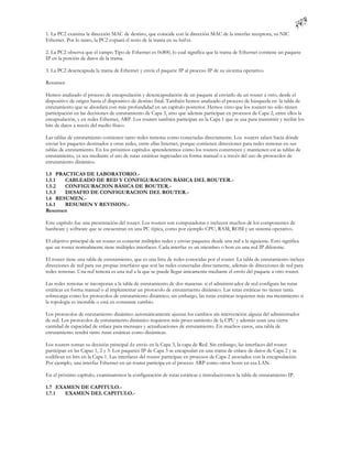 1. La PC2 examina la dirección MAC de destino, que coincide con la dirección MAC de la interfaz receptora, su NIC
Ethernet. Por lo tanto, la PC2 copiará el resto de la trama en su búf er.

2. La PC2 observa que el campo Tipo de Ethernet es 0x800, lo cual significa que la trama de Ethernet contiene un paquete
IP en la porción de datos de la trama.

3. La PC2 desencapsula la trama de Ethernet y envía el paquete IP al proceso IP de su sis tema operativo.

Resumen

Hemos analizado el proceso de encapsulación y desencapsulación de un paquete al enviarlo de un router a otro, desde el
dispositivo de origen hasta el dispositivo de destino final. También hemos analizado el proceso de búsqueda en la tabla de
enrutamiento que se abordará con más profundidad en un capítulo posterior. Hemos visto que los routers no sólo tienen
participación en las decisiones de enrutamiento de Capa 3, sino que además participan en procesos de Capa 2, entre ellos la
encapsulación, y en redes Ethernet, ARP. Los routers también participan en la Capa 1 que se usa para transmitir y recibir los
bits de datos a través del medio físico.

Las tablas de enrutamiento contienen tanto redes remotas como conectadas directamente. Los routers saben hacia dónde
enviar los paquetes destinados a otras redes, entre ellas Internet, porque contienen direcciones para redes remotas en sus
tablas de enrutamiento. En los próximos capítulos aprenderemos cómo los routers construyen y mantienen est as tablas de
enrutamiento, ya sea mediante el uso de rutas estáticas ingresadas en forma manual o a través del uso de protocolos de
enrutamiento dinámico.

1.5 PRACTICAS DE LABORATORIO.-
1.5.1  CABLEADO DE RED Y CONFIGURACION BÁSICA DEL ROUTER.-
1.5.2  CONFIGURACION BÁSICA DE ROUTER.-
1.5.3  DESAFIO DE CONFIGURACION DEL ROUTER.-
1.6 RESUMEN.-
1.6.1  RESUMEN Y REVISION.-
Resumen

Este capítulo fue una presentación del router. Los routers son computadoras e incluyen muchos de los componentes de
hardware y software que se encuentran en una PC típica, como por ejemplo CPU, RAM, ROM y un sistema operativo.

El objetivo principal de un router es conectar múltiples redes y enviar paquetes desde una red a la siguiente. Esto significa
que un router normalmente tiene múltiples interfaces. Cada interfaz es un miembro o host en una red IP diferente.

El router tiene una tabla de enrutamiento, que es una lista de redes conocidas por el router. La tabla de enrutamiento incluye
direcciones de red para sus propias interfaces que son las redes conectadas direc tamente, además de direcciones de red para
redes remotas. Una red remota es una red a la que se puede llegar únicamente mediante el envío del paquete a otro router.

Las redes remotas se incorporan a la tabla de enrutamiento de dos maneras: si el administr ador de red configura las rutas
estáticas en forma manual o al implementar un protocolo de enrutamiento dinámico. Las rutas estáticas no tienen tanta
sobrecarga como los protocolos de enrutamiento dinámico; sin embargo, las rutas estáticas requieren más ma ntenimiento si
la topología es inestable o está en constante cambio.

Los protocolos de enrutamiento dinámico automáticamente ajustan los cambios sin intervención alguna del administrador
de red. Los protocolos de enrutamiento dinámico requieren más proce samiento de la CPU y además usan una cierta
cantidad de capacidad de enlace para mensajes y actualizaciones de enrutamiento. En muchos casos, una tabla de
enrutamiento tendrá tanto rutas estáticas como dinámicas.

Los routers toman su decisión principal de envío en la Capa 3, la capa de Red. Sin embargo, las interfaces del router
participan en las Capas 1, 2 y 3. Los paquetes IP de Capa 3 se encapsulan en una trama de enlace de datos de Capa 2 y se
codifican en bits en la Capa 1. Las interfaces del router participan en procesos de Capa 2 asociados con la encapsulación.
Por ejemplo, una interfaz Ethernet en un router participa en el proceso ARP como otros hosts en esa LAN.

En el próximo capítulo, examinaremos la configuración de rutas estáticas e introducir emos la tabla de enrutamiento IP.

1.7 EXAMEN DE CAPITULO.-
1.7.1  EXAMEN DEL CAPITULO.-
 