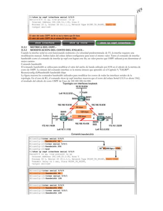 11.3.1 METRICA DEL OSPF.-
11.3.2 MODIFICACION DEL COSTO DEL ENLACE.-
Cuando la interfaz serial no está funcionando realmente a la velocidad predeterminada de T1, la interfaz requiere una
modificación manual. Ambos lados del enlace deben configurarse para tener el mismo valor. Tanto el comando de interfaz
bandwidth como el comando de interfaz ip ospf cost logran este fin, un valor preciso que OSPF utilizará p ara determinar el
mejor camino.
Comando bandwidth
El comando bandwidth se utiliza para modificar el valor del ancho de banda utilizado por IOS en el cálculo de la métrica de
costo de OSPF. La sintaxis del comando interface es la misma sintaxis que aprendió en el Capítulo 9, "EIGRP":
Router(config-if)#bandwidth bandwidth-kbps
La figura muestra los comandos bandwidth utilizados para modificar los costos de todas las interfaces seriales de la
topología. En el caso de R1, el comando show ip ospf interface muest ra que el costo del enlace Serial 0/0/0 es ahora 1562,
el resultado del cálculo de costo OSPF de Cisco de 100 000 000/64 000.
 