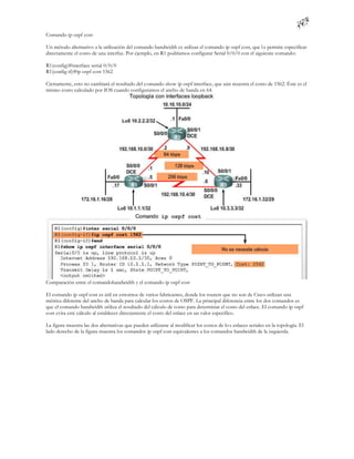 Comando ip ospf cost

Un método alternativo a la utilización del comando bandwidth es utilizar el comando ip ospf cost, que l e permite especificar
directamente el costo de una interfaz. Por ejemplo, en R1 podríamos configurar Serial 0/0/0 con el siguiente comando:

R1(config)#interface serial 0/0/0
R1(config-if)#ip ospf cost 1562

Ciertamente, esto no cambiará el resultado del comando show ip ospf interface, que aún muestra el costo de 1562. Éste es el
mismo costo calculado por IOS cuando configuramos el ancho de banda en 64.




Comparación entre el comandobandwidth y el comando ip ospf cost

El comando ip ospf cost es útil en entornos de varios fabricantes, donde los routers que no son de Cisco utilizan una
métrica diferente del ancho de banda para calcular los costos de OSPF. La principal diferencia entre los dos comandos es
que el comando bandwidth utiliza el resultado del cálculo de costo para determinar el costo del enlace. El comando ip ospf
cost evita este cálculo al establecer directamente el costo del enlace en un valor específico.

La figura muestra las dos alternativas que pueden utilizarse al modificar los costos de lo s enlaces seriales en la topología. El
lado derecho de la figura muestra los comandos ip ospf cost equivalentes a los comandos bandwidth de la izquierda.
 