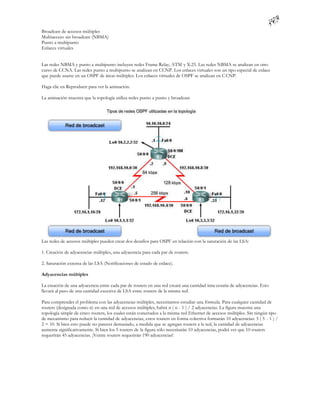 Broadcast de accesos múltiples
Multiacceso sin broadcast (NBMA)
Punto a multipunto
Enlaces virtuales


Las redes NBMA y punto a multipunto incluyen redes Frame Relay, ATM y X.25. Las redes NBMA se analizan en otro
curso de CCNA. Las redes punto a multipunto se analizan en CCNP. Los enlaces virtuales son un tipo especial de enlace
que puede usarse en un OSPF de áreas múltiples. Los enlaces virtuales de OSPF se analizan en C CNP.

Haga clic en Reproducir para ver la animación.

La animación muestra que la topología utiliza redes punto a punto y broadcast.




Las redes de accesos múltiples pueden crear dos desafíos para OSPF en relación con la saturación de las LSA:

1. Creación de adyacencias múltiples, una adyacencia para cada par de routers.

2. Saturación extensa de las LSA (Notificaciones de estado de enlace).

Adyacencias múltiples

La creación de una adyacencia entre cada par de routers en una red creará una cantidad inne cesaria de adyacencias. Esto
llevará al paso de una cantidad excesiva de LSA entre routers de la misma red.

Para comprender el problema con las adyacencias múltiples, necesitamos estudiar una fórmula. Para cualquier cantidad de
routers (designada como n) en una red de accesos múltiples, habrá n ( n - 1 ) / 2 adyacencias. La figura muestra una
topología simple de cinco routers, los cuales están conectados a la misma red Ethernet de accesos múltiples. Sin ningún tipo
de mecanismo para reducir la cantidad de adyacencias, estos routers en forma colectiva formarán 10 adyacencias: 5 ( 5 - 1 ) /
2 = 10. Si bien esto puede no parecer demasiado, a medida que se agregan routers a la red, la cantidad de adyacencias
aumenta significativamente. Si bien los 5 routers de la figura sólo necesitarán 10 adyacencias, podrá ver que 10 routers
requerirán 45 adyacencias. ¡Veinte routers requerirán 190 adyacencias!
 