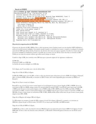 Elección de temporización de DR/BDR

El proceso de elección de DR y BDR se lleva a cabo tan pronto como el primer router con una interfaz OSPF habilitada se
activa en la red de accesos múltiples. Esto puede suceder cuando se encienden los routers o cuando se configura el comando
network de OSPF para dicha interfaz. El proceso de elección sólo toma unos pocos segundos. Si todos los routers de la red
de accesos múltiples no finalizaron el inicio, es posible que un router con una ID de router más baja se convierta en DR.
Podría ser un router de extremo inferior que tarde menos tiempo en iniciar.

Cuando se elige el DR, éste continúa como DR hasta que se presente alguna de las siguientes condiciones:

El DR falla.
El proceso OSPF en el DR falla.
La interfaz de accesos múltiples en el DR falla.


En la figura, una X roja indica una o más de dichas fallas.

Haga clic en Falla de DR en la figura.

Si DR falla, BDR asume el rol de DR y se lleva a cabo una elección para seleccionar un n uevo BDR. En la figura, el RouterC
falla y el anterior BDR, el RouterB, se convierte en DR. El único otro router disponible para convertirse en BDR es el
RouterA.

Haga clic en Nuevo router en la figura.

RouterD se une a la red. Si un nuevo router ingresa en la red después de que se hayan elegido el DR y el BDR, éste no se
convertirá en DR ni en BDR, aunque cuente con una prioridad de interfaz OSPF o una ID del router mayor que la del DR
o BDR actual. El nuevo router puede elegirse como el BDR si falla el DR o BDR actual. Si el DR actual falla, el BDR se
convertirá en el DR, y el nuevo router puede elegirse como el BDR. Luego de que el nuevo router se convierte en BDR, si el
DR falla, el nuevo router router se convertirá en DR. El DR y BDR actuales deben fa llar antes de que el nuevo router pueda
elegirse como DR o BDR.

Haga clic en Regreso del antiguo DR en la figura.

Un DR antiguo no recupera el estado de DR si regresa a la red. En la figura, el RouterC se reinició y se convierte en
DROther a pesar de que su ID de router, 192.168.31.33, es mayor que la del DR y del BDR actuales.

Haga clic en Falla de BDR en la figura.

Si BDR falla, se lleva a cabo una elección entre los DRothers para ver cuál router será el nuevo BDR. En la figura, el router
BDR falla. Se lleva a cabo una elección entre el RouterC y el RouterD. El RouterD gana la elección con una ID de router
más alta.
 