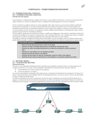 CAPITULO II – “ENRUTAMIENTO ESTATICO”

2.0 INTRODUCCION DEL CAPITULO.-
2.0.1 INTRODUCCION DEL CAPITULO.-
Introducción del capítulo

El enrutamiento es fundamental para cualquier red de datos, ya que transfiere información a través de una internetwork de
origen a destino. Los routers son dispositivos que se encargan de transferir paquetes de una red a la siguiente.

Como se enseñó en el capítulo anterior, los routers aprenden sobre redes remotas ya sea de manera dinámica, utilizando
protocolos de enrutamiento, o de manera manual, utilizando rutas estáticas. En muchos casos, los routers utilizan una
combinación de protocolos de enrutamiento dinámico y rutas estáticas. Este capítulo se enfoca en el enrutamiento estático.
Las rutas estáticas son muy comunes y no requieren la misma cantidad de procesamiento y sobrecarga que, según veremos,
requieren los protocolos de enrutamiento dinámico.
En este capítulo, seguiremos una topología de muestra a medida que configuremos rutas estáticas y aprendamos técnicas de
resolución de problemas. En el proceso, examinaremos varios comandos IOS clave y los resultados que muestran. También
presentaremos la tabla de enrutamiento utilizando redes conectadas directamente y rutas estáticas.
A medida que realiza las actividades del Packet Tracer relacionadas con estos comandos, tómese el tiempo necesario para
probar dichos comandos y analizar los resultados. En poco tiempo podrá leer las tablas de enrutamiento de manera natural.




2.1 ROUTER Y REDES.-
2.1.1 FUNCION DEL ROUTER.-
Función del router
El router es una computadora diseñada para fines especiales que desempeña una función clave en el funcionamiento de
cualquier red de datos. Los routers son los principales responsables de la interconexión de redes por medio de:
      la determinación de la mejor ruta para enviar paquetes
      el envío de paquetes a su destino.
Los routers envían paquetes al aprender sobre redes remotas y al mantener la información de enrutamiento. El router es la
unión o intersección que conecta múltiples redes IP. La principal decisión de e nvío de los routers se basa en la información
de Capa 3, la dirección IP de destino.
La tabla de enrutamiento del router se utiliza para encontrar la mejor coincidencia entre la dirección IP de destino de un
paquete y una dirección de red en la tabla de enrutamiento. La tabla de enrutamiento determinará finalmente la interfaz de
salida para enviar el paquete y el router lo encapsulará en la trama de enlace de datos apropiada para dicha interfaz de salida.
 