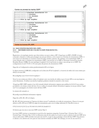 11.5 MAS CONFIGURACION DEL OSPF.-
11.5.1 RESTRIBUCION DE UNA RUTA OSPF POR DEFECTO.-
Topología

Regresemos a la topología anterior, que ahora incluye un nuevo enlace a ISP. Al igual que con RIP y EIGRP, el router
conectado a Internet se utiliza para propagar una ruta por defecto a otros routers en el dominio de enrutamiento OSPF. A
este router se lo denomina en ocasiones router de borde, entrada o gateway. Sin embargo, en la terminología OSPF, el
router ubicado entre un dominio de enrutamiento OSPF y una red que no es OSPF se denomina Autonomous System
Boundary Router (ASBR). En esta topología, Loopback1 (Lo1) rep resenta un enlace a una red que no es OSPF. No
configuraremos la red 172.30.1.1/30 como parte del proceso de enrutamiento OSPF.

Haga clic en Configuración estática predeterminada de R1 en la figura.

La figura muestra el ASBR (R1) configurado con la dirección IP de Loopback1 y el reenvío de tráfico de la ruta estática por
defecto al router ISP:

R1(config)#ip route 0.0.0.0 0.0.0.0 loopback 1

Nota: La ruta estática por defecto utiliza el loopback como una interfaz de salida ya que el router ISP en esta top ología no
existe físicamente. Al utilizar una interfaz loopback, podemos simular la conexión a otro router.

Al igual que RIP, OSPF requiere el uso del comando default-information originate para publicar la 0.0.0.0/0 ruta estática
por defecto a los demás routers del área. Si no se utiliza el comando default-information originate, la ruta por defecto "quad-
zero" no se propagará a los demás routers del área OSPF.

La sintaxis del comando es:

R1(config-router)#default-information originate

Haga clic en R1, R2 y R3 en la figura.

R1, R2 y R3 ahora presentan un "gateway de último recurso" establecido en la tabla de enrutamiento. Observe la ruta por
defecto en R2 y R3 con el OSPF de origen de enrutamiento, pero con el código adicional, E2. Para R2, la ruta es:

O*E2 0.0.0.0/0 [110/1] via 192.168.10.10, 00:05:34, Serial0/0/1

E2 denota que esta ruta es una ruta OSPF externa Tipo 2.

Las rutas OSPF externas se encuentran en una de las dos siguientes categorías: External Type 1 (Externa Tipo 1, E1) o
External Type 2 (Externa Tipo 2, E2). La diferencia entre las dos radica en el modo en que se calcula el costo de OSPF de la
ruta en cada router. OSPF acumula costo para una ruta E1, ya que la ruta se propaga a través del área OSPF. Este proceso
es idéntico a los cálculos de costo para las rutas internas normales de OSPF. Sin embargo, el costo de una ruta E2 es
 