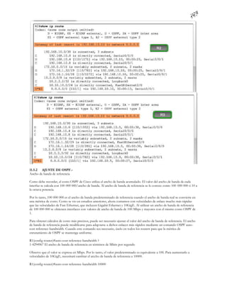 11.5.2 AJUSTE DE OSPF.-
Ancho de banda de referencia

Como debe recordar, el costo OSPF de Cisco utiliza el ancho de banda acumulado. El valor del ancho de banda de cada
interfaz se calcula con 100 000 000/ancho de banda. Al ancho de banda de referencia se lo conoce como 100 000 000 ó 10 a
la octava potencia.

Por lo tanto, 100 000 000 es el ancho de banda predeterminado de referencia cuando el ancho de banda real se convierte en
una métrica de costo. Como se vio en estudios anteriores, ahora contamos con velocidades de enlace mucho más rápidas
que las velocidades de Fast Ethernet, que incluyen Gigabit Ethernet y 10GigE. Al utilizar un ancho de banda de referencia
de 100 000 000 se obtienen interfaces con valores de ancho de banda de 100 Mbps y mayores con el mismo costo OSPF de
1.

Para obtener cálculos de costo más precisos, puede ser necesario ajustar el valor del ancho de banda de referencia. El ancho
de banda de referencia puede modificarse para adap tarse a dichos enlaces más rápidos mediante un comando OSPF auto-
cost reference-bandwidth. Cuando este comando sea necesario, úselo en todos los routers para que la métrica de
enrutamiento de OSPF se mantenga uniforme.

R1(config-router)#auto-cost reference-bandwidth ?
1-4294967 El ancho de banda de referencia en términos de Mbits por segundo

Observe que el valor se expresa en Mbps. Por lo tanto, el valor predeterminado es equivalente a 100. Para aumentarlo a
velocidades de 10GigE, necesitará cambiar el ancho de banda de referencia a 10000.

R1(config-router)#auto-cost reference-bandwidth 10000
 