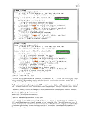 Modificación de intervalos OSPF
Haga clic en Vecinos de R1 1 en la figura.

El comando show ip ospf neighbor en R1 verifica que R1 sea adyacente a R2 y R3. Observe en el resultado que el Tiempo
muerto cuenta regresivamente a partir de los 40 segundos. De manera predeterminada, este valor se actualiza cada 10
segundos cuando R1 recibe un saludo del vecino.

Puede ser aconsejable cambiar los temporizadores OSPF para que los routers detecten las fallas de red en menor tiempo. Si
bien al hacerlo se aumentará el tráfico, en ocasiones se necesita una convergencia rápida que compense el tráfico adicional.

Los intervalos muertos y de saludo de OSPF pueden modificarse manualmente con los siguientes comandos de interfaz:

Router(config-if)#ip ospf hello-intervalseconds
Router(config-if)#ip ospf dead-intervalseconds

Haga clic en Modificar temporizadores de R1 en la figura.

La figura muestra los intervalos muerto y de saludo modificados a 5 y 20 segundos, respectivamente, en la interfaz Serial
0/0/0 para R1. Inmediatamente después de cambiar el intervalo de saludo, el IOS de Cisco modifica automáticamente el
intervalo muerto a un valor equivalente a cuatro veces el intervalo de saludo. Sin embargo, siempre es aconsejable modificar
explícitamente el temporizador en lugar de depender de la función automática de IOS para que las modificaciones se
documenten en la configuración.
 