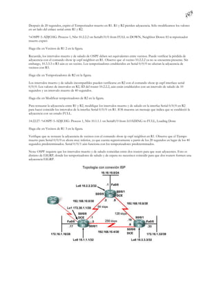 Después de 20 segundos, expira el Temporizador muerto en R1. R1 y R2 pierden adyacencia. Sólo modificamos los valores
en un lado del enlace serial entre R1 y R2.

%OSPF-5-ADJCHG: Process 1, Nbr 10.2.2.2 on Serial0/0/0 from FULL to DOWN, Neighbor Down: El te mporizador
muerto expiró

Haga clic en Vecinos de R1 2 en la figura.

Recuerde, los intervalos muerto y de saludo de OSPF deben ser equivalentes entre vecinos. Puede verificar la pérdida de
adyacencia con el comando show ip ospf neighbor en R1. Observe que el vecino 10.2.2.2 ya no se encuentra presente. Sin
embargo, 10.3.3.3 o R3 aún es un vecino. Los temporizadores establecidos en Serial 0/0/0 no afectan la adyacencia de
vecinos con R3.

Haga clic en Temporizadores de R2 en la figura.

Los intervalos muerto y de saludo incompatibles pueden verificarse en R2 con el comando show ip ospf interface serial
0/0/0. Los valores de intervalos en R2, ID del router 10.2.2.2, aún están establecidos con un intervalo de saludo de 10
segundos y un intervalo muerto de 40 segundos.

Haga clic en Modificar temporizadores de R2 en la figura.

Para restaurar la adyacencia entre R1 y R2, modifique los intervalos muerto y de saludo en la interfaz Serial 0/0/0 en R2
para hacer coincidir los intervalos de la interfaz Serial 0/0/0 en R1. IOS muestra un mensaje que indica que se estableció la
adyacencia con un estado FULL.

14:22:27: %OSPF-5-ADJCHG: Process 1, Nbr 10.1.1.1 on Serial0/0 from LOADING to FULL, Loading Done

Haga clic en Vecinos de R1 3 en la figura.

Verifique que se restaure la adyacencia de vecinos con el comando show ip ospf neighbor en R1. Observe que el Tiempo
muerto para Serial 0/0/0 es ahora muy inferior, ya que cuenta regresivamente a partir de los 20 segundos en lugar de los 40
segundos predeterminados. Serial 0/0/1 aún funciona con los temporizadores predeterminados.

Nota: OSPF requiere que los intervalos muerto y de saludo coincidan entre dos routers para que sean adyacentes. Esto es
distinto de EIGRP, donde los temporizadores de saludo y de espera no necesita n coincidir para que dos routers formen una
adyacencia EIGRP.
 