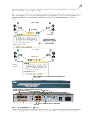 encontrar una dirección de red de destino en la tabla de enrutamiento, R1 encapsula el paquete dentro de una trama PPP y
envía el paquete a R2. R2 realiza un proceso similar.

Los routers usan protocolos de rutas estáticas y de enrutamiento dinámico para aprender sobre redes remotas y construir sus
tablas de enrutamiento. Estas rutas y protocolos representan el enfoque principal del curso y se analizarán en detalle en los
siguientes capítulos junto con el proceso que usan los routers al buscar en sus tablas de enrutamiento y al enviar los
paquetes.




1.1.2    MEMORIA Y CPU DEL ROUTER.-
Aunque existen diferentes tipos y modelos de routers, todos tienen los mismos componentes de hardware generales. Según
el modelo, esos componentes se encuentran en diferentes lugares dentro del router. La figura muestra el interior de un
 